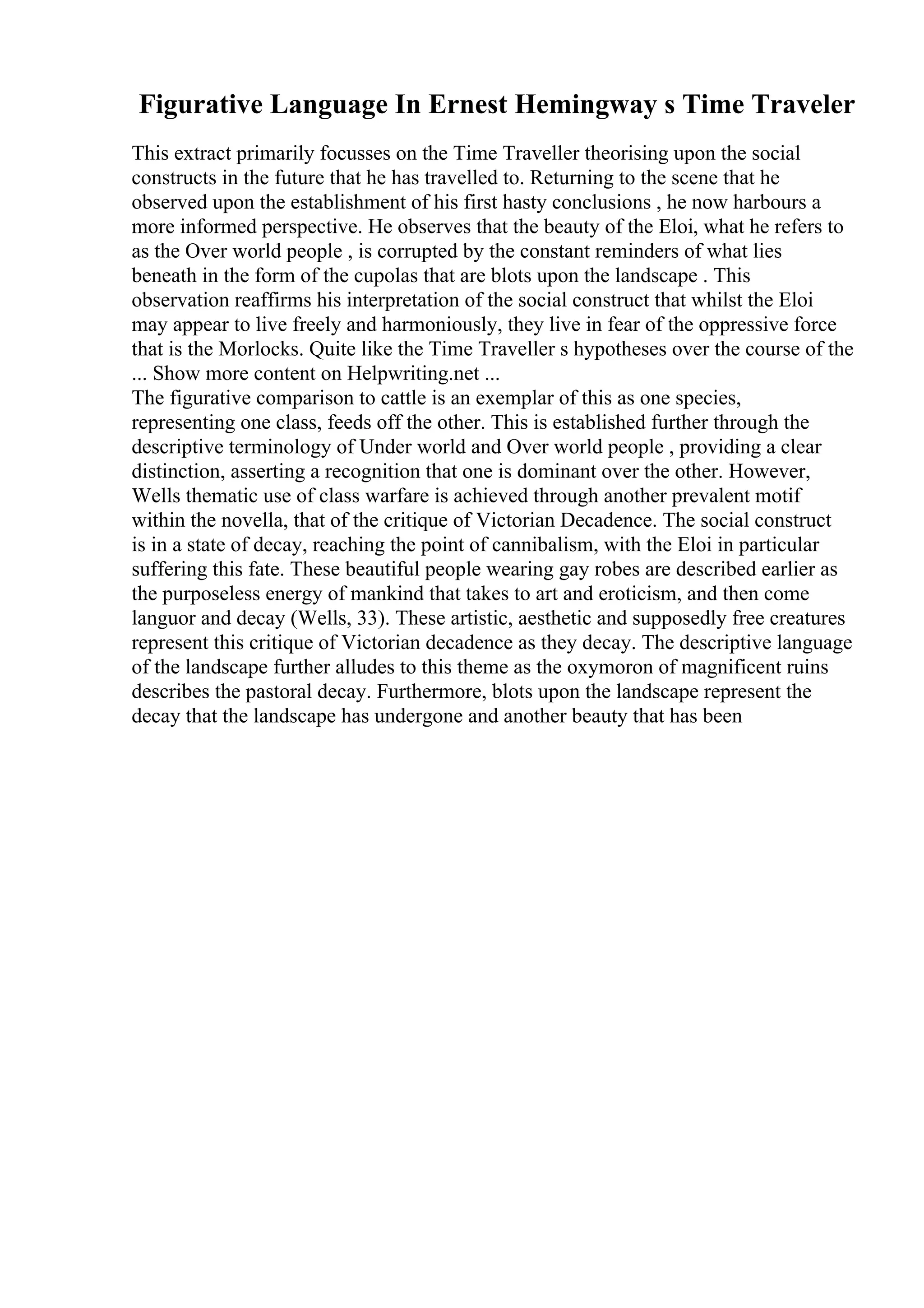 Figurative Language In Ernest Hemingway s Time Traveler
This extract primarily focusses on the Time Traveller theorising upon the social
constructs in the future that he has travelled to. Returning to the scene that he
observed upon the establishment of his first hasty conclusions , he now harbours a
more informed perspective. He observes that the beauty of the Eloi, what he refers to
as the Over world people , is corrupted by the constant reminders of what lies
beneath in the form of the cupolas that are blots upon the landscape . This
observation reaffirms his interpretation of the social construct that whilst the Eloi
may appear to live freely and harmoniously, they live in fear of the oppressive force
that is the Morlocks. Quite like the Time Traveller s hypotheses over the course of the
... Show more content on Helpwriting.net ...
The figurative comparison to cattle is an exemplar of this as one species,
representing one class, feeds off the other. This is established further through the
descriptive terminology of Under world and Over world people , providing a clear
distinction, asserting a recognition that one is dominant over the other. However,
Wells thematic use of class warfare is achieved through another prevalent motif
within the novella, that of the critique of Victorian Decadence. The social construct
is in a state of decay, reaching the point of cannibalism, with the Eloi in particular
suffering this fate. These beautiful people wearing gay robes are described earlier as
the purposeless energy of mankind that takes to art and eroticism, and then come
languor and decay (Wells, 33). These artistic, aesthetic and supposedly free creatures
represent this critique of Victorian decadence as they decay. The descriptive language
of the landscape further alludes to this theme as the oxymoron of magnificent ruins
describes the pastoral decay. Furthermore, blots upon the landscape represent the
decay that the landscape has undergone and another beauty that has been
 