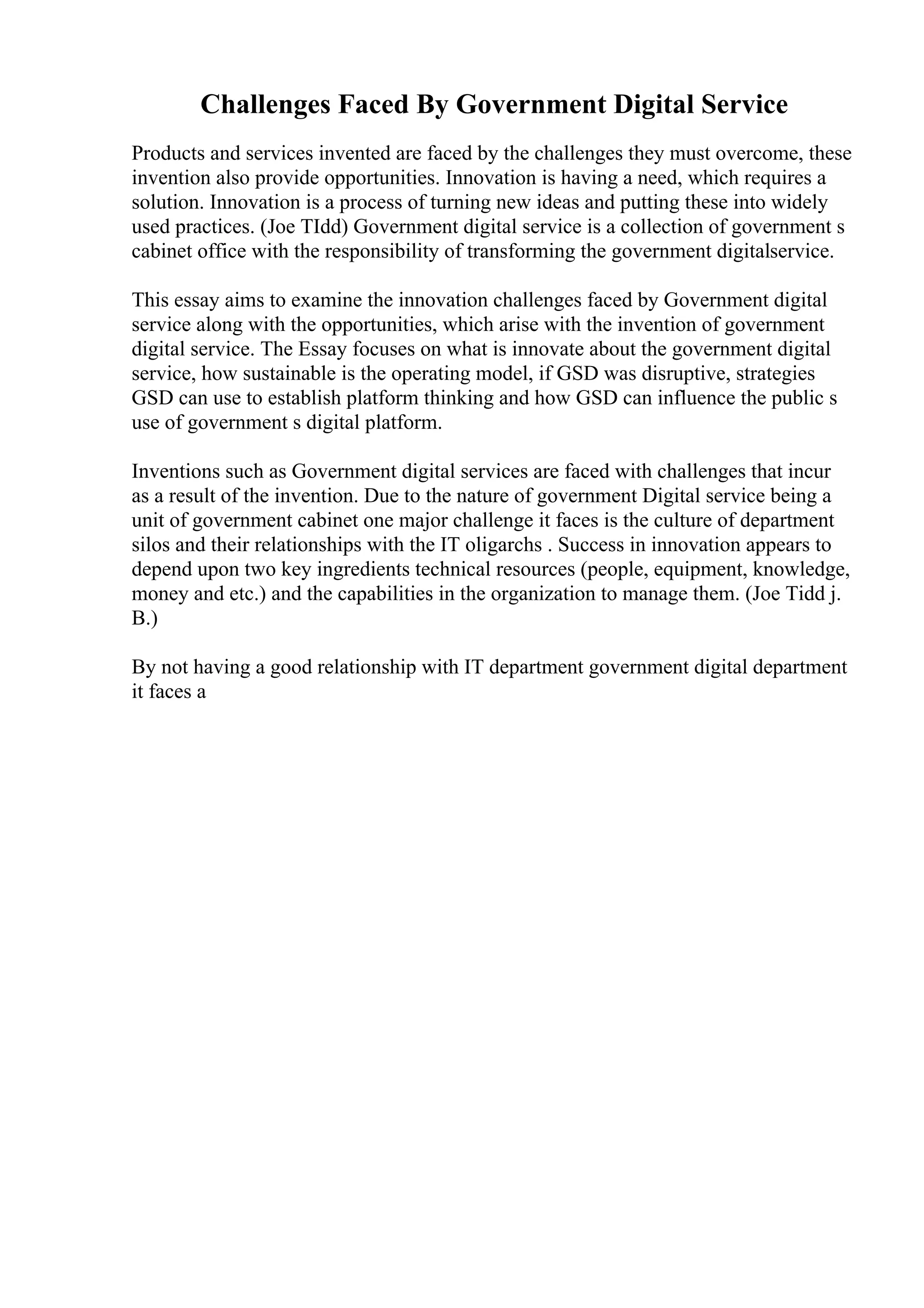 Challenges Faced By Government Digital Service
Products and services invented are faced by the challenges they must overcome, these
invention also provide opportunities. Innovation is having a need, which requires a
solution. Innovation is a process of turning new ideas and putting these into widely
used practices. (Joe TIdd) Government digital service is a collection of government s
cabinet office with the responsibility of transforming the government digitalservice.
This essay aims to examine the innovation challenges faced by Government digital
service along with the opportunities, which arise with the invention of government
digital service. The Essay focuses on what is innovate about the government digital
service, how sustainable is the operating model, if GSD was disruptive, strategies
GSD can use to establish platform thinking and how GSD can influence the public s
use of government s digital platform.
Inventions such as Government digital services are faced with challenges that incur
as a result of the invention. Due to the nature of government Digital service being a
unit of government cabinet one major challenge it faces is the culture of department
silos and their relationships with the IT oligarchs . Success in innovation appears to
depend upon two key ingredients technical resources (people, equipment, knowledge,
money and etc.) and the capabilities in the organization to manage them. (Joe Tidd j.
B.)
By not having a good relationship with IT department government digital department
it faces a
 