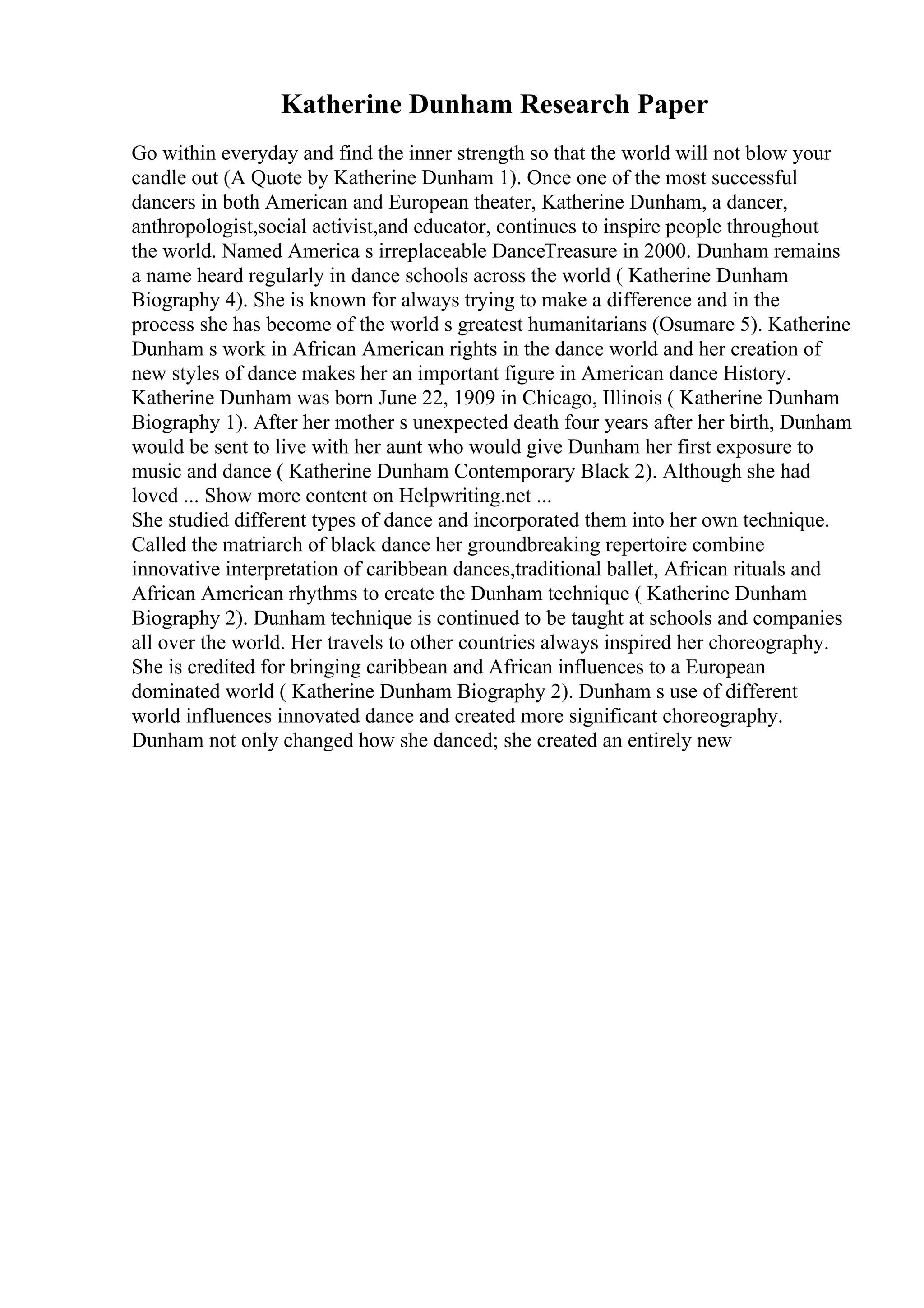 Katherine Dunham Research Paper
Go within everyday and find the inner strength so that the world will not blow your
candle out (A Quote by Katherine Dunham 1). Once one of the most successful
dancers in both American and European theater, Katherine Dunham, a dancer,
anthropologist,social activist,and educator, continues to inspire people throughout
the world. Named America s irreplaceable DanceTreasure in 2000. Dunham remains
a name heard regularly in dance schools across the world ( Katherine Dunham
Biography 4). She is known for always trying to make a difference and in the
process she has become of the world s greatest humanitarians (Osumare 5). Katherine
Dunham s work in African American rights in the dance world and her creation of
new styles of dance makes her an important figure in American dance History.
Katherine Dunham was born June 22, 1909 in Chicago, Illinois ( Katherine Dunham
Biography 1). After her mother s unexpected death four years after her birth, Dunham
would be sent to live with her aunt who would give Dunham her first exposure to
music and dance ( Katherine Dunham Contemporary Black 2). Although she had
loved ... Show more content on Helpwriting.net ...
She studied different types of dance and incorporated them into her own technique.
Called the matriarch of black dance her groundbreaking repertoire combine
innovative interpretation of caribbean dances,traditional ballet, African rituals and
African American rhythms to create the Dunham technique ( Katherine Dunham
Biography 2). Dunham technique is continued to be taught at schools and companies
all over the world. Her travels to other countries always inspired her choreography.
She is credited for bringing caribbean and African influences to a European
dominated world ( Katherine Dunham Biography 2). Dunham s use of different
world influences innovated dance and created more significant choreography.
Dunham not only changed how she danced; she created an entirely new
 