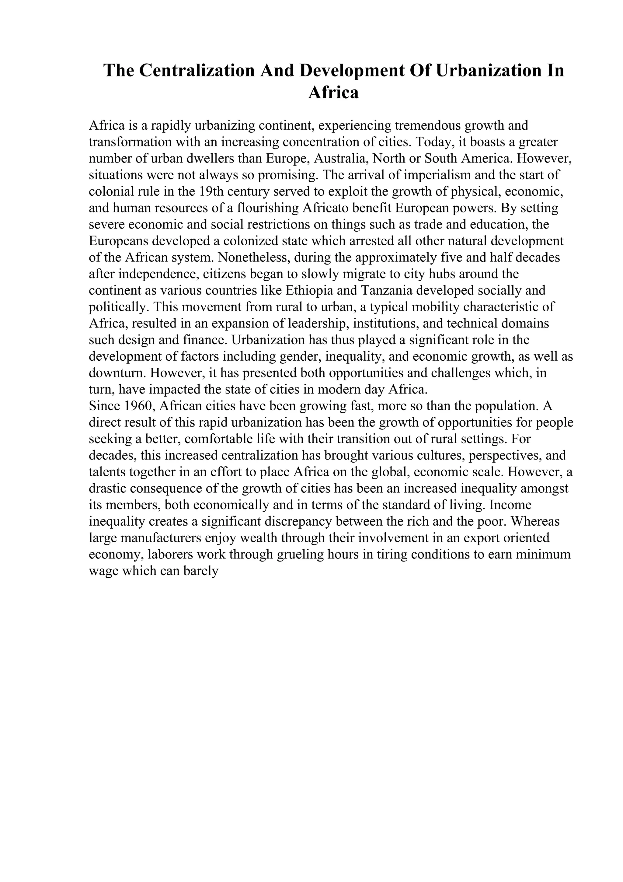 The Centralization And Development Of Urbanization In
Africa
Africa is a rapidly urbanizing continent, experiencing tremendous growth and
transformation with an increasing concentration of cities. Today, it boasts a greater
number of urban dwellers than Europe, Australia, North or South America. However,
situations were not always so promising. The arrival of imperialism and the start of
colonial rule in the 19th century served to exploit the growth of physical, economic,
and human resources of a flourishing Africato benefit European powers. By setting
severe economic and social restrictions on things such as trade and education, the
Europeans developed a colonized state which arrested all other natural development
of the African system. Nonetheless, during the approximately five and half decades
after independence, citizens began to slowly migrate to city hubs around the
continent as various countries like Ethiopia and Tanzania developed socially and
politically. This movement from rural to urban, a typical mobility characteristic of
Africa, resulted in an expansion of leadership, institutions, and technical domains
such design and finance. Urbanization has thus played a significant role in the
development of factors including gender, inequality, and economic growth, as well as
downturn. However, it has presented both opportunities and challenges which, in
turn, have impacted the state of cities in modern day Africa.
Since 1960, African cities have been growing fast, more so than the population. A
direct result of this rapid urbanization has been the growth of opportunities for people
seeking a better, comfortable life with their transition out of rural settings. For
decades, this increased centralization has brought various cultures, perspectives, and
talents together in an effort to place Africa on the global, economic scale. However, a
drastic consequence of the growth of cities has been an increased inequality amongst
its members, both economically and in terms of the standard of living. Income
inequality creates a significant discrepancy between the rich and the poor. Whereas
large manufacturers enjoy wealth through their involvement in an export oriented
economy, laborers work through grueling hours in tiring conditions to earn minimum
wage which can barely
 