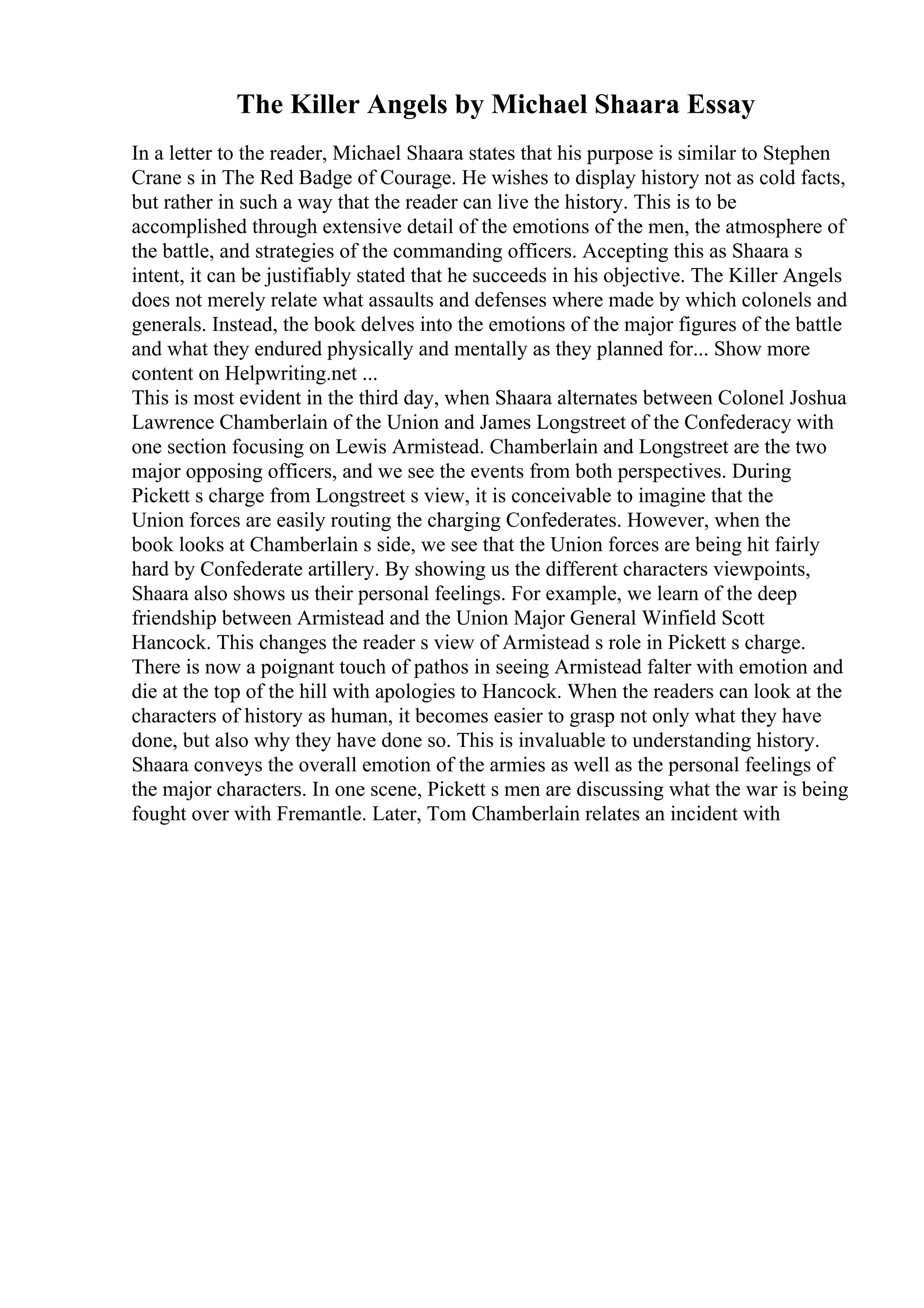 The Killer Angels by Michael Shaara Essay
In a letter to the reader, Michael Shaara states that his purpose is similar to Stephen
Crane s in The Red Badge of Courage. He wishes to display history not as cold facts,
but rather in such a way that the reader can live the history. This is to be
accomplished through extensive detail of the emotions of the men, the atmosphere of
the battle, and strategies of the commanding officers. Accepting this as Shaara s
intent, it can be justifiably stated that he succeeds in his objective. The Killer Angels
does not merely relate what assaults and defenses where made by which colonels and
generals. Instead, the book delves into the emotions of the major figures of the battle
and what they endured physically and mentally as they planned for... Show more
content on Helpwriting.net ...
This is most evident in the third day, when Shaara alternates between Colonel Joshua
Lawrence Chamberlain of the Union and James Longstreet of the Confederacy with
one section focusing on Lewis Armistead. Chamberlain and Longstreet are the two
major opposing officers, and we see the events from both perspectives. During
Pickett s charge from Longstreet s view, it is conceivable to imagine that the
Union forces are easily routing the charging Confederates. However, when the
book looks at Chamberlain s side, we see that the Union forces are being hit fairly
hard by Confederate artillery. By showing us the different characters viewpoints,
Shaara also shows us their personal feelings. For example, we learn of the deep
friendship between Armistead and the Union Major General Winfield Scott
Hancock. This changes the reader s view of Armistead s role in Pickett s charge.
There is now a poignant touch of pathos in seeing Armistead falter with emotion and
die at the top of the hill with apologies to Hancock. When the readers can look at the
characters of history as human, it becomes easier to grasp not only what they have
done, but also why they have done so. This is invaluable to understanding history.
Shaara conveys the overall emotion of the armies as well as the personal feelings of
the major characters. In one scene, Pickett s men are discussing what the war is being
fought over with Fremantle. Later, Tom Chamberlain relates an incident with
 