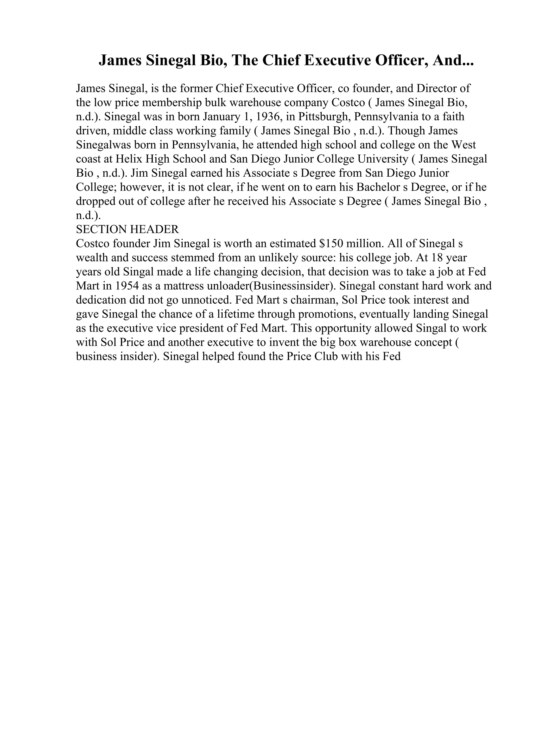 James Sinegal Bio, The Chief Executive Officer, And...
James Sinegal, is the former Chief Executive Officer, co founder, and Director of
the low price membership bulk warehouse company Costco ( James Sinegal Bio,
n.d.). Sinegal was in born January 1, 1936, in Pittsburgh, Pennsylvania to a faith
driven, middle class working family ( James Sinegal Bio , n.d.). Though James
Sinegalwas born in Pennsylvania, he attended high school and college on the West
coast at Helix High School and San Diego Junior College University ( James Sinegal
Bio , n.d.). Jim Sinegal earned his Associate s Degree from San Diego Junior
College; however, it is not clear, if he went on to earn his Bachelor s Degree, or if he
dropped out of college after he received his Associate s Degree ( James Sinegal Bio ,
n.d.).
SECTION HEADER
Costco founder Jim Sinegal is worth an estimated $150 million. All of Sinegal s
wealth and success stemmed from an unlikely source: his college job. At 18 year
years old Singal made a life changing decision, that decision was to take a job at Fed
Mart in 1954 as a mattress unloader(Businessinsider). Sinegal constant hard work and
dedication did not go unnoticed. Fed Mart s chairman, Sol Price took interest and
gave Sinegal the chance of a lifetime through promotions, eventually landing Sinegal
as the executive vice president of Fed Mart. This opportunity allowed Singal to work
with Sol Price and another executive to invent the big box warehouse concept (
business insider). Sinegal helped found the Price Club with his Fed
 