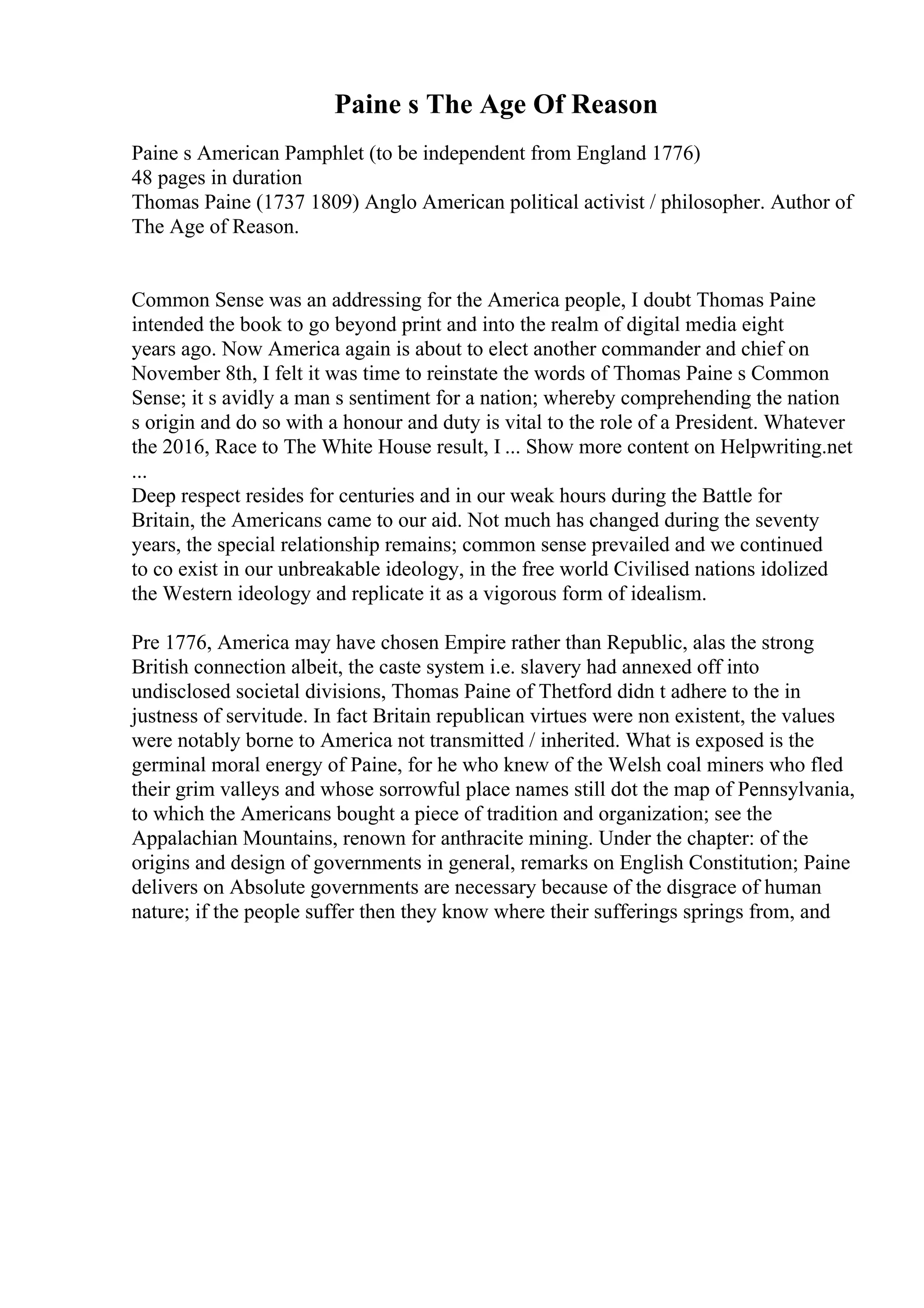 Paine s The Age Of Reason
Paine s American Pamphlet (to be independent from England 1776)
48 pages in duration
Thomas Paine (1737 1809) Anglo American political activist / philosopher. Author of
The Age of Reason.
Common Sense was an addressing for the America people, I doubt Thomas Paine
intended the book to go beyond print and into the realm of digital media eight
years ago. Now America again is about to elect another commander and chief on
November 8th, I felt it was time to reinstate the words of Thomas Paine s Common
Sense; it s avidly a man s sentiment for a nation; whereby comprehending the nation
s origin and do so with a honour and duty is vital to the role of a President. Whatever
the 2016, Race to The White House result, I ... Show more content on Helpwriting.net
...
Deep respect resides for centuries and in our weak hours during the Battle for
Britain, the Americans came to our aid. Not much has changed during the seventy
years, the special relationship remains; common sense prevailed and we continued
to co exist in our unbreakable ideology, in the free world Civilised nations idolized
the Western ideology and replicate it as a vigorous form of idealism.
Pre 1776, America may have chosen Empire rather than Republic, alas the strong
British connection albeit, the caste system i.e. slavery had annexed off into
undisclosed societal divisions, Thomas Paine of Thetford didn t adhere to the in
justness of servitude. In fact Britain republican virtues were non existent, the values
were notably borne to America not transmitted / inherited. What is exposed is the
germinal moral energy of Paine, for he who knew of the Welsh coal miners who fled
their grim valleys and whose sorrowful place names still dot the map of Pennsylvania,
to which the Americans bought a piece of tradition and organization; see the
Appalachian Mountains, renown for anthracite mining. Under the chapter: of the
origins and design of governments in general, remarks on English Constitution; Paine
delivers on Absolute governments are necessary because of the disgrace of human
nature; if the people suffer then they know where their sufferings springs from, and
 
