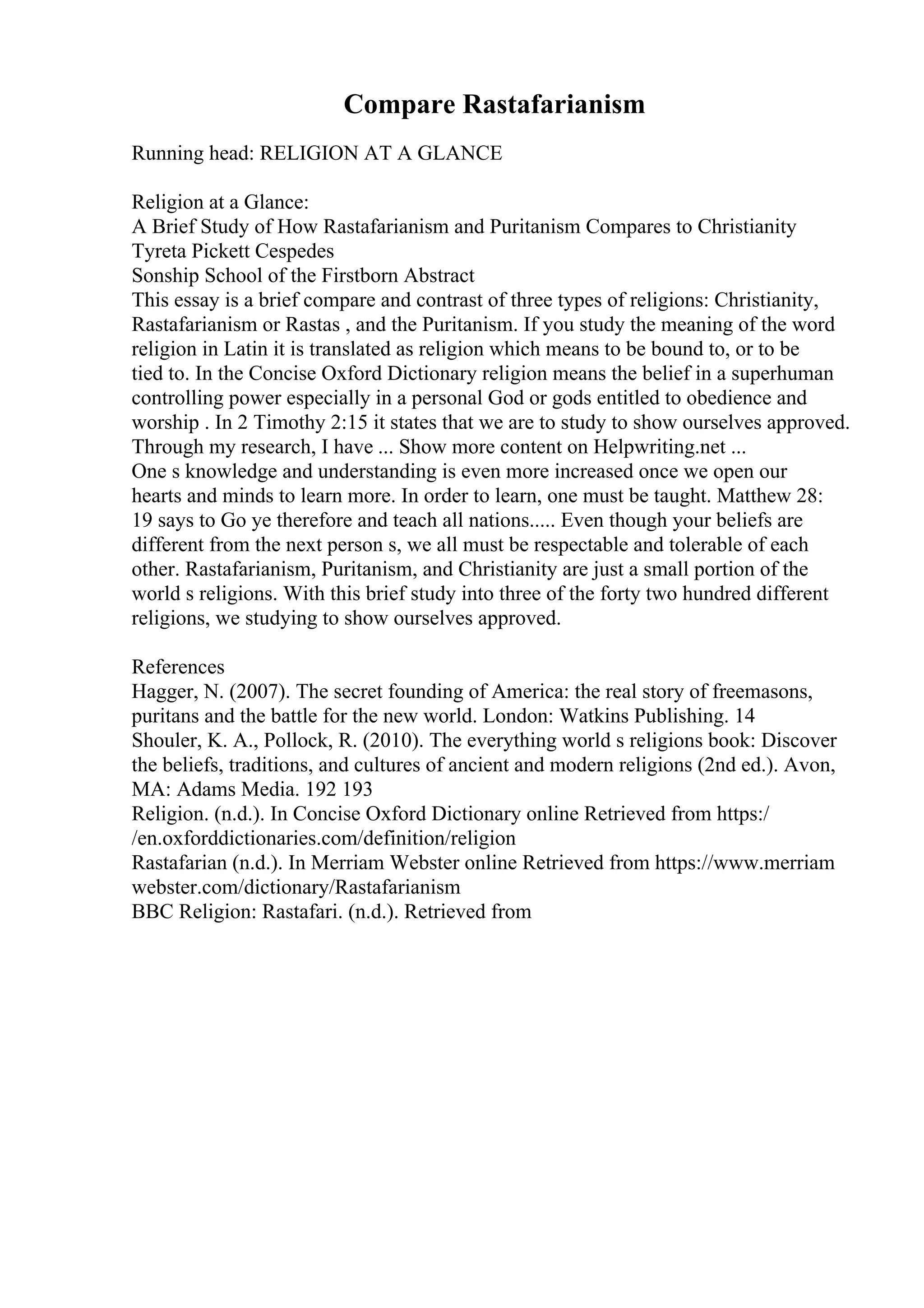 Compare Rastafarianism
Running head: RELIGION AT A GLANCE
Religion at a Glance:
A Brief Study of How Rastafarianism and Puritanism Compares to Christianity
Tyreta Pickett Cespedes
Sonship School of the Firstborn Abstract
This essay is a brief compare and contrast of three types of religions: Christianity,
Rastafarianism or Rastas , and the Puritanism. If you study the meaning of the word
religion in Latin it is translated as religion which means to be bound to, or to be
tied to. In the Concise Oxford Dictionary religion means the belief in a superhuman
controlling power especially in a personal God or gods entitled to obedience and
worship . In 2 Timothy 2:15 it states that we are to study to show ourselves approved.
Through my research, I have ... Show more content on Helpwriting.net ...
One s knowledge and understanding is even more increased once we open our
hearts and minds to learn more. In order to learn, one must be taught. Matthew 28:
19 says to Go ye therefore and teach all nations..... Even though your beliefs are
different from the next person s, we all must be respectable and tolerable of each
other. Rastafarianism, Puritanism, and Christianity are just a small portion of the
world s religions. With this brief study into three of the forty two hundred different
religions, we studying to show ourselves approved.
References
Hagger, N. (2007). The secret founding of America: the real story of freemasons,
puritans and the battle for the new world. London: Watkins Publishing. 14
Shouler, K. A., Pollock, R. (2010). The everything world s religions book: Discover
the beliefs, traditions, and cultures of ancient and modern religions (2nd ed.). Avon,
MA: Adams Media. 192 193
Religion. (n.d.). In Concise Oxford Dictionary online Retrieved from https:/
/en.oxforddictionaries.com/definition/religion
Rastafarian (n.d.). In Merriam Webster online Retrieved from https://www.merriam
webster.com/dictionary/Rastafarianism
BBC Religion: Rastafari. (n.d.). Retrieved from
 