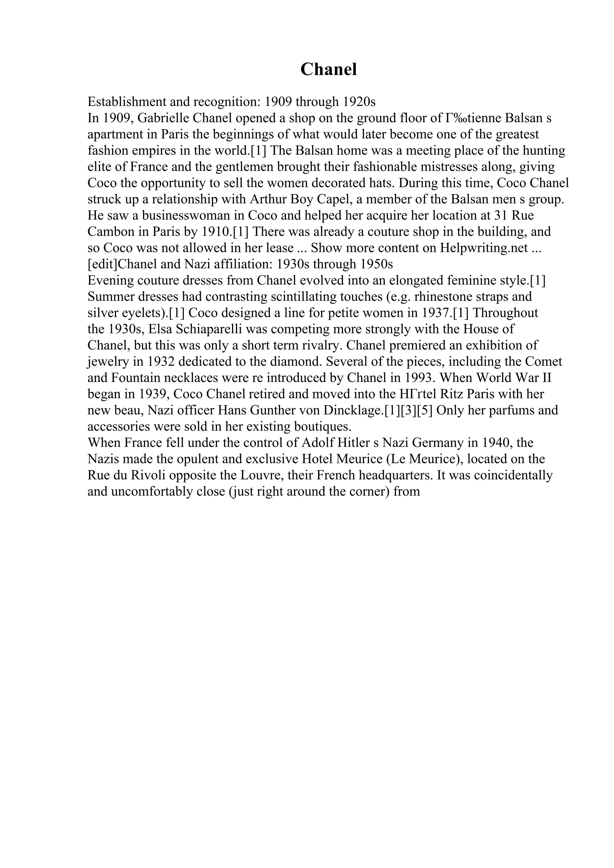 Chanel
Establishment and recognition: 1909 through 1920s
In 1909, Gabrielle Chanel opened a shop on the ground floor of Г‰tienne Balsan s
apartment in Paris the beginnings of what would later become one of the greatest
fashion empires in the world.[1] The Balsan home was a meeting place of the hunting
elite of France and the gentlemen brought their fashionable mistresses along, giving
Coco the opportunity to sell the women decorated hats. During this time, Coco Chanel
struck up a relationship with Arthur Boy Capel, a member of the Balsan men s group.
He saw a businesswoman in Coco and helped her acquire her location at 31 Rue
Cambon in Paris by 1910.[1] There was already a couture shop in the building, and
so Coco was not allowed in her lease ... Show more content on Helpwriting.net ...
[edit]Chanel and Nazi affiliation: 1930s through 1950s
Evening couture dresses from Chanel evolved into an elongated feminine style.[1]
Summer dresses had contrasting scintillating touches (e.g. rhinestone straps and
silver eyelets).[1] Coco designed a line for petite women in 1937.[1] Throughout
the 1930s, Elsa Schiaparelli was competing more strongly with the House of
Chanel, but this was only a short term rivalry. Chanel premiered an exhibition of
jewelry in 1932 dedicated to the diamond. Several of the pieces, including the Comet
and Fountain necklaces were re introduced by Chanel in 1993. When World War II
began in 1939, Coco Chanel retired and moved into the HГґtel Ritz Paris with her
new beau, Nazi officer Hans Gunther von Dincklage.[1][3][5] Only her parfums and
accessories were sold in her existing boutiques.
When France fell under the control of Adolf Hitler s Nazi Germany in 1940, the
Nazis made the opulent and exclusive Hotel Meurice (Le Meurice), located on the
Rue du Rivoli opposite the Louvre, their French headquarters. It was coincidentally
and uncomfortably close (just right around the corner) from
 