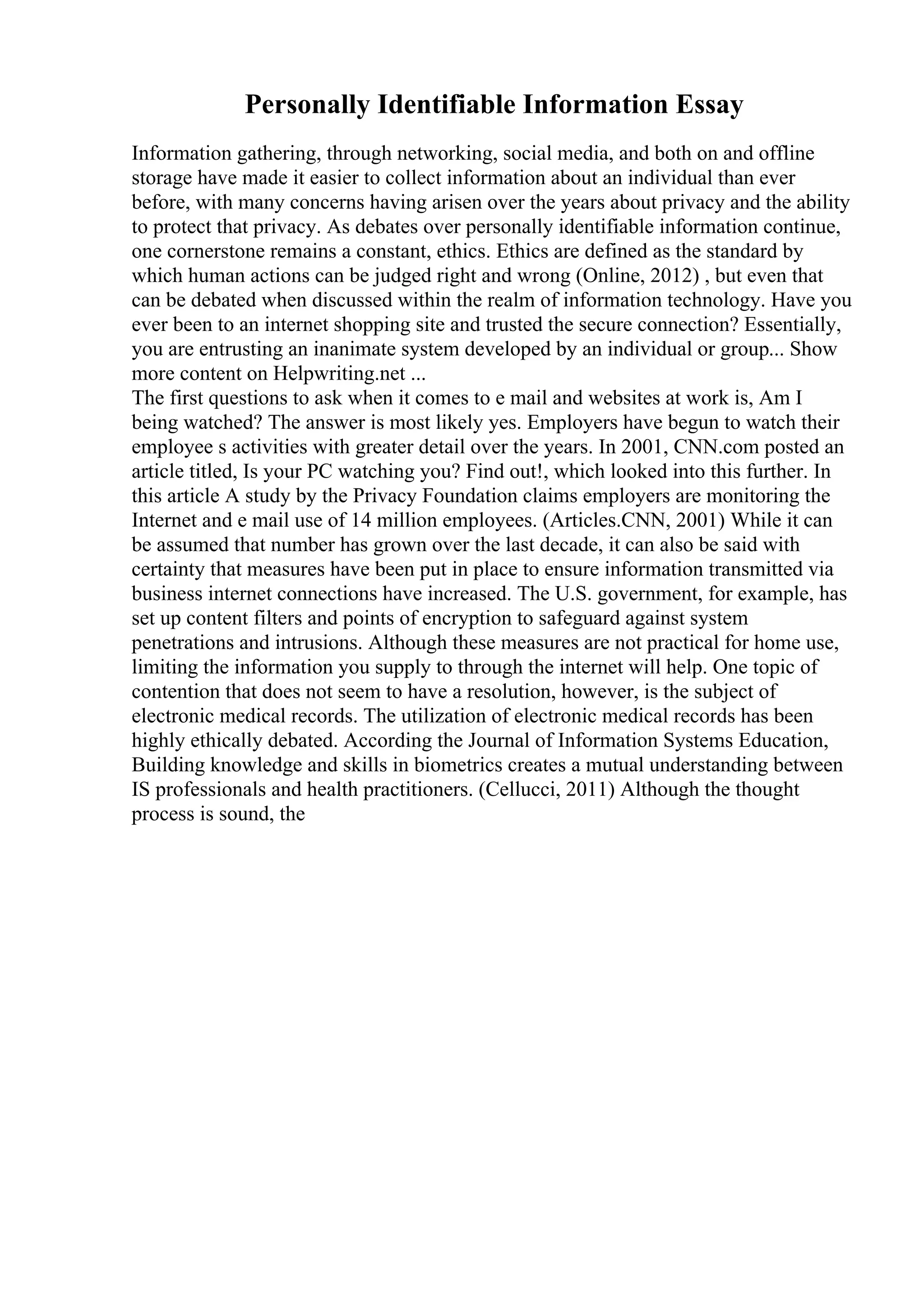 Personally Identifiable Information Essay
Information gathering, through networking, social media, and both on and offline
storage have made it easier to collect information about an individual than ever
before, with many concerns having arisen over the years about privacy and the ability
to protect that privacy. As debates over personally identifiable information continue,
one cornerstone remains a constant, ethics. Ethics are defined as the standard by
which human actions can be judged right and wrong (Online, 2012) , but even that
can be debated when discussed within the realm of information technology. Have you
ever been to an internet shopping site and trusted the secure connection? Essentially,
you are entrusting an inanimate system developed by an individual or group... Show
more content on Helpwriting.net ...
The first questions to ask when it comes to e mail and websites at work is, Am I
being watched? The answer is most likely yes. Employers have begun to watch their
employee s activities with greater detail over the years. In 2001, CNN.com posted an
article titled, Is your PC watching you? Find out!, which looked into this further. In
this article A study by the Privacy Foundation claims employers are monitoring the
Internet and e mail use of 14 million employees. (Articles.CNN, 2001) While it can
be assumed that number has grown over the last decade, it can also be said with
certainty that measures have been put in place to ensure information transmitted via
business internet connections have increased. The U.S. government, for example, has
set up content filters and points of encryption to safeguard against system
penetrations and intrusions. Although these measures are not practical for home use,
limiting the information you supply to through the internet will help. One topic of
contention that does not seem to have a resolution, however, is the subject of
electronic medical records. The utilization of electronic medical records has been
highly ethically debated. According the Journal of Information Systems Education,
Building knowledge and skills in biometrics creates a mutual understanding between
IS professionals and health practitioners. (Cellucci, 2011) Although the thought
process is sound, the
 