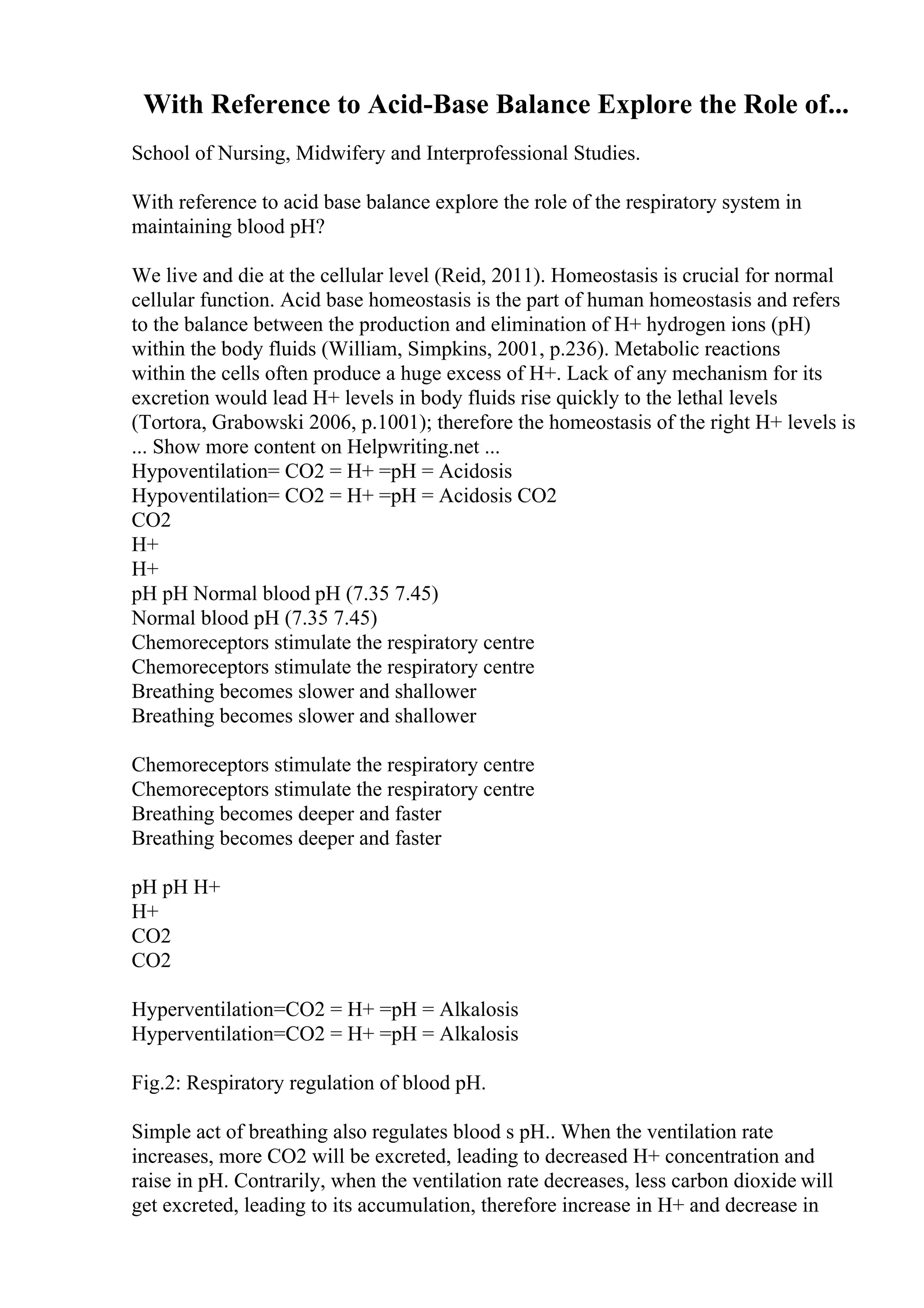With Reference to Acid-Base Balance Explore the Role of...
School of Nursing, Midwifery and Interprofessional Studies.
With reference to acid base balance explore the role of the respiratory system in
maintaining blood pH?
We live and die at the cellular level (Reid, 2011). Homeostasis is crucial for normal
cellular function. Acid base homeostasis is the part of human homeostasis and refers
to the balance between the production and elimination of H+ hydrogen ions (pH)
within the body fluids (William, Simpkins, 2001, p.236). Metabolic reactions
within the cells often produce a huge excess of H+. Lack of any mechanism for its
excretion would lead H+ levels in body fluids rise quickly to the lethal levels
(Tortora, Grabowski 2006, p.1001); therefore the homeostasis of the right H+ levels is
... Show more content on Helpwriting.net ...
Hypoventilation= CO2 = H+ =pH = Acidosis
Hypoventilation= CO2 = H+ =pH = Acidosis CO2
CO2
H+
H+
pH pH Normal blood pH (7.35 7.45)
Normal blood pH (7.35 7.45)
Chemoreceptors stimulate the respiratory centre
Chemoreceptors stimulate the respiratory centre
Breathing becomes slower and shallower
Breathing becomes slower and shallower
Chemoreceptors stimulate the respiratory centre
Chemoreceptors stimulate the respiratory centre
Breathing becomes deeper and faster
Breathing becomes deeper and faster
pH pH H+
H+
CO2
CO2
Hyperventilation=CO2 = H+ =pH = Alkalosis
Hyperventilation=CO2 = H+ =pH = Alkalosis
Fig.2: Respiratory regulation of blood pH.
Simple act of breathing also regulates blood s pH.. When the ventilation rate
increases, more CO2 will be excreted, leading to decreased H+ concentration and
raise in pH. Contrarily, when the ventilation rate decreases, less carbon dioxide will
get excreted, leading to its accumulation, therefore increase in H+ and decrease in
 