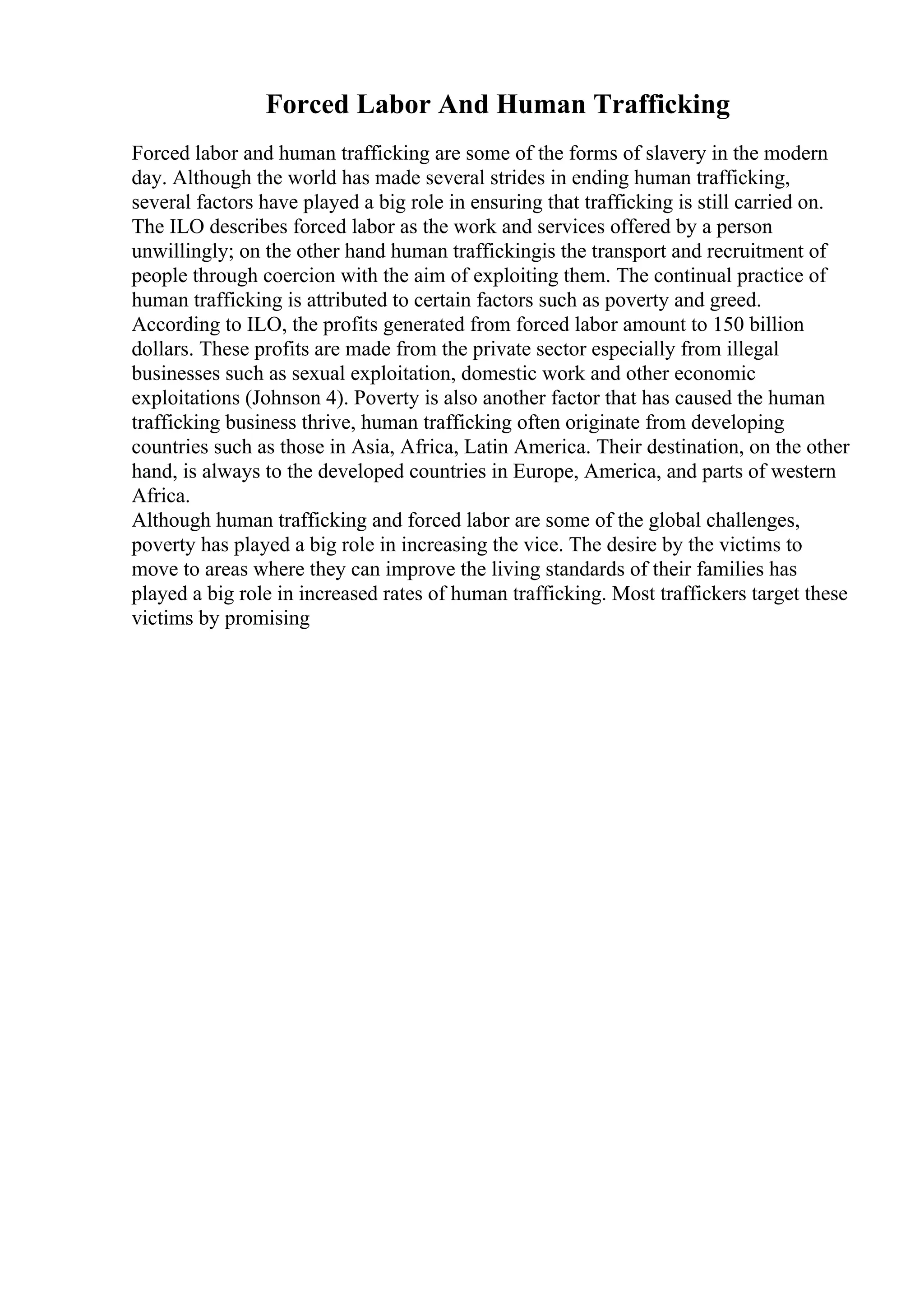 Forced Labor And Human Trafficking
Forced labor and human trafficking are some of the forms of slavery in the modern
day. Although the world has made several strides in ending human trafficking,
several factors have played a big role in ensuring that trafficking is still carried on.
The ILO describes forced labor as the work and services offered by a person
unwillingly; on the other hand human traffickingis the transport and recruitment of
people through coercion with the aim of exploiting them. The continual practice of
human trafficking is attributed to certain factors such as poverty and greed.
According to ILO, the profits generated from forced labor amount to 150 billion
dollars. These profits are made from the private sector especially from illegal
businesses such as sexual exploitation, domestic work and other economic
exploitations (Johnson 4). Poverty is also another factor that has caused the human
trafficking business thrive, human trafficking often originate from developing
countries such as those in Asia, Africa, Latin America. Their destination, on the other
hand, is always to the developed countries in Europe, America, and parts of western
Africa.
Although human trafficking and forced labor are some of the global challenges,
poverty has played a big role in increasing the vice. The desire by the victims to
move to areas where they can improve the living standards of their families has
played a big role in increased rates of human trafficking. Most traffickers target these
victims by promising
 