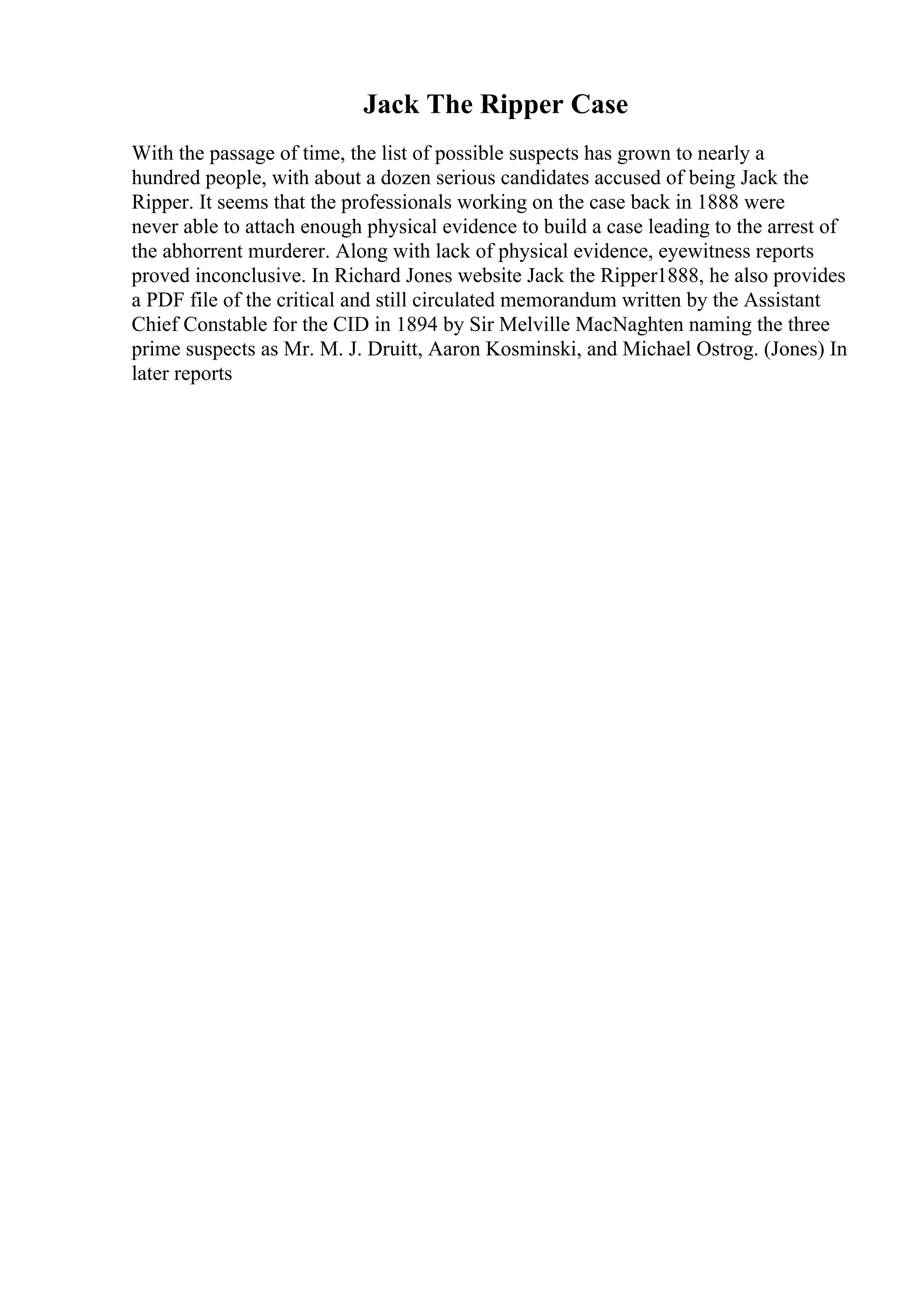 Jack The Ripper Case
With the passage of time, the list of possible suspects has grown to nearly a
hundred people, with about a dozen serious candidates accused of being Jack the
Ripper. It seems that the professionals working on the case back in 1888 were
never able to attach enough physical evidence to build a case leading to the arrest of
the abhorrent murderer. Along with lack of physical evidence, eyewitness reports
proved inconclusive. In Richard Jones website Jack the Ripper1888, he also provides
a PDF file of the critical and still circulated memorandum written by the Assistant
Chief Constable for the CID in 1894 by Sir Melville MacNaghten naming the three
prime suspects as Mr. M. J. Druitt, Aaron Kosminski, and Michael Ostrog. (Jones) In
later reports
 