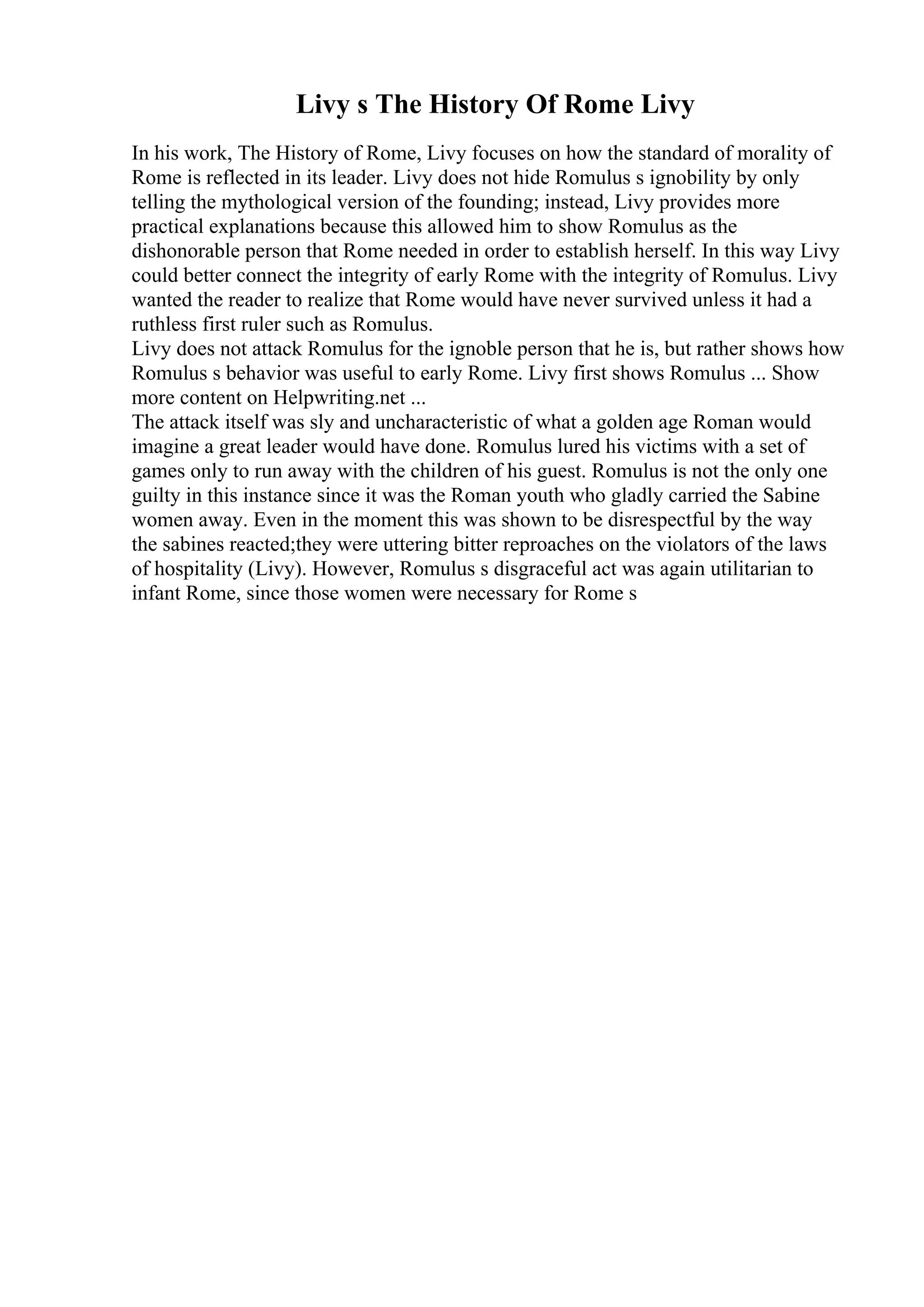 Livy s The History Of Rome Livy
In his work, The History of Rome, Livy focuses on how the standard of morality of
Rome is reflected in its leader. Livy does not hide Romulus s ignobility by only
telling the mythological version of the founding; instead, Livy provides more
practical explanations because this allowed him to show Romulus as the
dishonorable person that Rome needed in order to establish herself. In this way Livy
could better connect the integrity of early Rome with the integrity of Romulus. Livy
wanted the reader to realize that Rome would have never survived unless it had a
ruthless first ruler such as Romulus.
Livy does not attack Romulus for the ignoble person that he is, but rather shows how
Romulus s behavior was useful to early Rome. Livy first shows Romulus ... Show
more content on Helpwriting.net ...
The attack itself was sly and uncharacteristic of what a golden age Roman would
imagine a great leader would have done. Romulus lured his victims with a set of
games only to run away with the children of his guest. Romulus is not the only one
guilty in this instance since it was the Roman youth who gladly carried the Sabine
women away. Even in the moment this was shown to be disrespectful by the way
the sabines reacted;they were uttering bitter reproaches on the violators of the laws
of hospitality (Livy). However, Romulus s disgraceful act was again utilitarian to
infant Rome, since those women were necessary for Rome s
 