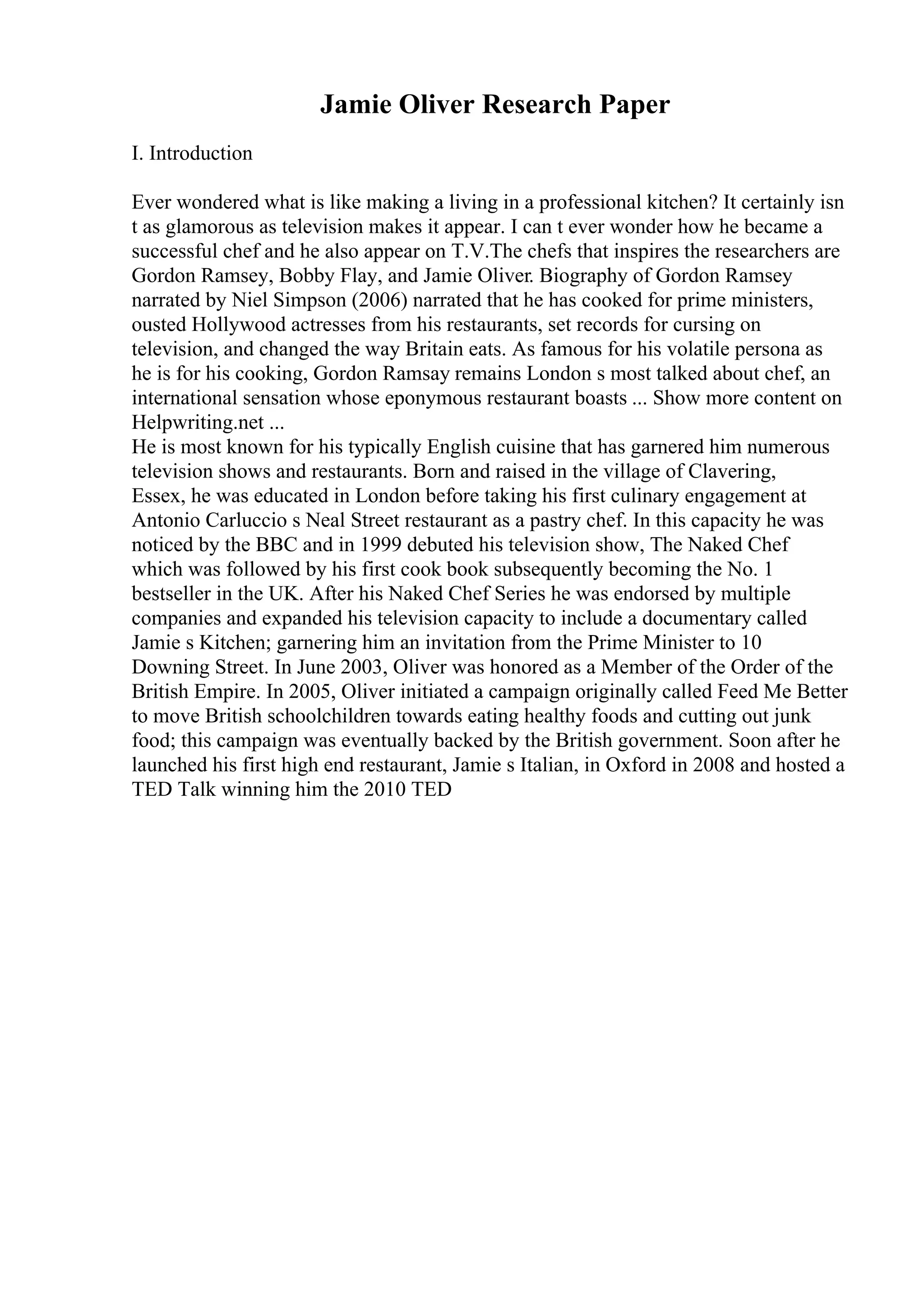Jamie Oliver Research Paper
I. Introduction
Ever wondered what is like making a living in a professional kitchen? It certainly isn
t as glamorous as television makes it appear. I can t ever wonder how he became a
successful chef and he also appear on T.V.The chefs that inspires the researchers are
Gordon Ramsey, Bobby Flay, and Jamie Oliver. Biography of Gordon Ramsey
narrated by Niel Simpson (2006) narrated that he has cooked for prime ministers,
ousted Hollywood actresses from his restaurants, set records for cursing on
television, and changed the way Britain eats. As famous for his volatile persona as
he is for his cooking, Gordon Ramsay remains London s most talked about chef, an
international sensation whose eponymous restaurant boasts ... Show more content on
Helpwriting.net ...
He is most known for his typically English cuisine that has garnered him numerous
television shows and restaurants. Born and raised in the village of Clavering,
Essex, he was educated in London before taking his first culinary engagement at
Antonio Carluccio s Neal Street restaurant as a pastry chef. In this capacity he was
noticed by the BBC and in 1999 debuted his television show, The Naked Chef
which was followed by his first cook book subsequently becoming the No. 1
bestseller in the UK. After his Naked Chef Series he was endorsed by multiple
companies and expanded his television capacity to include a documentary called
Jamie s Kitchen; garnering him an invitation from the Prime Minister to 10
Downing Street. In June 2003, Oliver was honored as a Member of the Order of the
British Empire. In 2005, Oliver initiated a campaign originally called Feed Me Better
to move British schoolchildren towards eating healthy foods and cutting out junk
food; this campaign was eventually backed by the British government. Soon after he
launched his first high end restaurant, Jamie s Italian, in Oxford in 2008 and hosted a
TED Talk winning him the 2010 TED
 