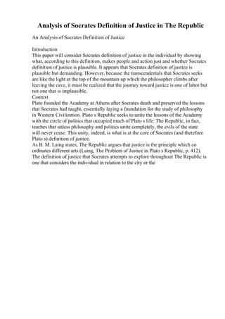 Analysis of Socrates Definition of Justice in The Republic
An Analysis of Socrates Definition of Justice
Introduction
This paper will consider Socrates definition of justice in the individual by showing
what, according to this definition, makes people and action just and whether Socrates
definition of justice is plausible. It appears that Socrates definition of justice is
plausible but demanding. However, because the transcendentals that Socrates seeks
are like the light at the top of the mountain up which the philosopher climbs after
leaving the cave, it must be realized that the journey toward justice is one of labor but
not one that is implausible.
Context
Plato founded the Academy at Athens after Socrates death and preserved the lessons
that Socrates had taught, essentially laying a foundation for the study of philosophy
in Western Civilization. Plato s Republic seeks to unite the lessons of the Academy
with the circle of politics that occupied much of Plato s life: The Republic, in fact,
teaches that unless philosophy and politics unite completely, the evils of the state
will never cease. This unity, indeed, is what is at the core of Socrates (and therefore
Plato s) definition of justice.
As B. M. Laing states, The Republic argues that justice is the principle which co
ordinates different arts (Laing, The Problem of Justice in Plato s Republic, p. 412).
The definition of justice that Socrates attempts to explore throughout The Republic is
one that considers the individual in relation to the city or the
 