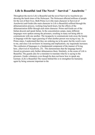 Life Is Beautiful And The Novel `` Survival `` Auschwitz ``
Throughout the movie Life is Beautiful and the novel Survival in Auschwitz are
showing the harsh times of the Holocaust. The Holocaust affected millions of people
for the rest of their lives. Both Primo Levi (the main character in Survival of
Auschwitz) and Guido (the main character in Life is Beautiful) suffered through the
dehumanization process, working long harsh hours, but the effects of the
dehumanization differ through each main character. Primo and Guido are of the
Italian descent and speak Italian. In the concentration camps, many different
languages were spoken among the prisoners, resulting in many not being able to
communicate with one another. The incapacity to communicate took away the beauty
in language with the vague guessing of what another person was trying to say. As
Primo states, I understand that they are ordering me to be quiet, but the word is new
to me, and since I do not know its meaning and implications, my inquietude increases.
The confusion of languages is a fundamental component of the manner of living
here...(Survival of Auschwitz, 25) . This demonstrates that the language barrier
forced on prisoners only further dehumanizes them. Similarly, in the scene of Life is
Beautiful, The guards asks for a translator to translate what he is saying to the
prisoners. Guido volunteers even though he does not know how to speak any
German. (Life is Beautiful) The reason behind this is to strengthen his humanity
again by being someone important to the
 