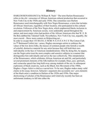 History
HARLEM RENAISSANCE by William R. Nash ^ The term Harlem Renaissance
refers to the efп¬‚orescence of African American cultural production that occurred in
New York City in the 1920s and early 1930s. One sometimes sees Harlem
Renaissance used interchangeably with New Negro Renaissance, a term that includes
all African Americans, regardless of their location, who participated in this cultural
revolution. Followers of the New Negro dicta, which emphasized blacks inclusion in
and empowerment by American society, were undeniably spread throughout the
nation, and most major cities had pockets of the African American elite that W. E. B.
Du Bois dubbed the Talented Tenth. Nevertheless, New York City was, arguably, the
most crucial... Show more content on Helpwriting.net ...
In order to escape their 153 HA R L E M RE N A I S S A N C E The Cotton Club.
(п›™ Bettmann/Corbis) inп¬‚uence, Hughes encourages artists to embrace the
values of the low down folks, the masses of common people who furnish a wealth
of colorful, distinctive material for any artist because they still hold their own
individuality in the face of American standardizations. Only by doing this, he argues,
can the Negro artist treat the most complex and sensitive subjects in a manner that
distinguishes him individually and serves the race collectively. This interpretation
of the Renaissance, which celebrates African American art and life, and particularly
several prominent elements of the folk tradition for example, blues, jazz, spirituals,
and vernacular speech has long held sway among students of the era. In subsequent
explosions of black creativity, such as the Black Arts Movement of the 1960s,
Hughes s Negro Artist is cited as a sacred text. To be sure, Hughes makes many valid
claims in his essay; however, Schuyler s argument also accurately reп¬‚ects elements
of the black artist s condition in Harlem of the 1920s and 1930s. One major
shortcoming of scholars of the Renaissance until relatively recently has been an
unfortunate tendency to fall into either the
 