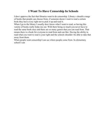 I Want To Have Censorship In Schools
I don t approve the fact that libraries want to do censorship. Library s should a range
of books that people can choose from, if someone doesn t want to read a certain
book they have every right not to pick it up and read it.
When I go to the library I usually don t know what I want to read, so having this
variety of books really helps me out. With there being so much you never have to
read the same book once and there are so many genres that you can read from. That
means there is a book for everyone to read from and can like. Having the ability to
read what you want to read is your right and the schools shouldn t be able to take that
away from them.
When people want censorship I can see where people come from. In elementary
school I can
 