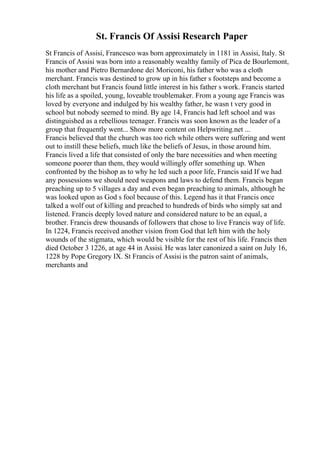 St. Francis Of Assisi Research Paper
St Francis of Assisi, Francesco was born approximately in 1181 in Assisi, Italy. St
Francis of Assisi was born into a reasonably wealthy family of Pica de Bourlemont,
his mother and Pietro Bernardone dei Moriconi, his father who was a cloth
merchant. Francis was destined to grow up in his father s footsteps and become a
cloth merchant but Francis found little interest in his father s work. Francis started
his life as a spoiled, young, loveable troublemaker. From a young age Francis was
loved by everyone and indulged by his wealthy father, he wasn t very good in
school but nobody seemed to mind. By age 14, Francis had left school and was
distinguished as a rebellious teenager. Francis was soon known as the leader of a
group that frequently went... Show more content on Helpwriting.net ...
Francis believed that the church was too rich while others were suffering and went
out to instill these beliefs, much like the beliefs of Jesus, in those around him.
Francis lived a life that consisted of only the bare necessities and when meeting
someone poorer than them, they would willingly offer something up. When
confronted by the bishop as to why he led such a poor life, Francis said If we had
any possessions we should need weapons and laws to defend them. Francis began
preaching up to 5 villages a day and even began preaching to animals, although he
was looked upon as God s fool because of this. Legend has it that Francis once
talked a wolf out of killing and preached to hundreds of birds who simply sat and
listened. Francis deeply loved nature and considered nature to be an equal, a
brother. Francis drew thousands of followers that chose to live Francis way of life.
In 1224, Francis received another vision from God that left him with the holy
wounds of the stigmata, which would be visible for the rest of his life. Francis then
died October 3 1226, at age 44 in Assisi. He was later canonized a saint on July 16,
1228 by Pope Gregory IX. St Francis of Assisi is the patron saint of animals,
merchants and
 