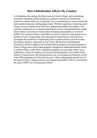 How Globalization Affects My Country
I will graduate this spring, after three years at Union College, and I am looking
forward to extending and developing my academic interests in international
economics, which is the area of specialty I have concentrated on, in my coursework
and research during my undergraduate study. With the experience of growing up in
China, I want to explore more about how globalization affects my country. I am
currently working on my economicssenior thesis using a macroeconometric model
of the Chinese economy to examine how increasing consumption, as a ratio of
GDP (C/Y), increases China s real GDP in a series of short run steps spread over a
number of years. In particular, I am interested in extending my senior thesis to
investigate the possibility of duplicating China s rapid economic growth in other
developing countries, especially in East Asian. My interest in International
Economics, led me to apply to the Seward Fellows program an honors program at
Union College and as part of that program I designed an independent theme minor
to analyze China s trade. Since I applied to graduate one year early when I was a
sophomore, I chose to compress my two term Seward project in six weeks in the
summer of second year. My Seward project was to investigate the behaviors of the
yuan USD exchange rate in the past ten years. After evaluating the growth rate of
the ratio of China s foreign reserves over imports from 2005 to 2014, I noticed that
the year of 2009 was a turning point; before
 