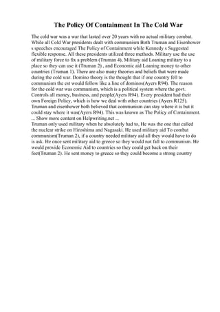 The Policy Of Containment In The Cold War
The cold war was a war that lasted over 20 years with no actual military combat.
While all Cold War presidents dealt with communism Both Truman and Eisenhower
s speeches encouraged The Policy of Containment while Kennedy s Suggested
flexible response. All these presidents utilized three methods. Military use the use
of military force to fix a problem (Truman 4), Military aid Loaning military to a
place so they can use it (Truman 2) , and Economic aid Loaning money to other
countries (Truman 1). There are also many theories and beliefs that were made
during the cold war. Domino theory is the thought that if one country fell to
communism the est would follow like a line of dominos(Ayers R94). The reason
for the cold war was communism, which is a political system where the govt.
Controls all money, business, and people(Ayers R94). Every president had their
own Foreign Policy, which is how we deal with other countries (Ayers R125).
Truman and eisenhower both believed that communism can stay where it is but it
could stay where it was(Ayers R94). This was known as The Policy of Containment.
... Show more content on Helpwriting.net ...
Truman only used military when he absolutely had to, He was the one that called
the nuclear strike on Hiroshima and Nagasaki. He used military aid To combat
communism(Truman 2), if a country needed military aid all they would have to do
is ask. He once sent military aid to greece so they would not fall to communism. He
would provide Economic Aid to countries so they could get back on their
feet(Truman 2). He sent money to greece so they could become a strong country
 