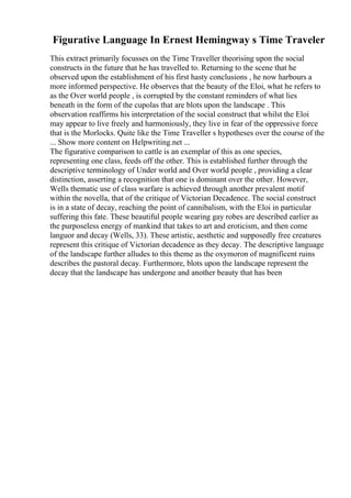 Figurative Language In Ernest Hemingway s Time Traveler
This extract primarily focusses on the Time Traveller theorising upon the social
constructs in the future that he has travelled to. Returning to the scene that he
observed upon the establishment of his first hasty conclusions , he now harbours a
more informed perspective. He observes that the beauty of the Eloi, what he refers to
as the Over world people , is corrupted by the constant reminders of what lies
beneath in the form of the cupolas that are blots upon the landscape . This
observation reaffirms his interpretation of the social construct that whilst the Eloi
may appear to live freely and harmoniously, they live in fear of the oppressive force
that is the Morlocks. Quite like the Time Traveller s hypotheses over the course of the
... Show more content on Helpwriting.net ...
The figurative comparison to cattle is an exemplar of this as one species,
representing one class, feeds off the other. This is established further through the
descriptive terminology of Under world and Over world people , providing a clear
distinction, asserting a recognition that one is dominant over the other. However,
Wells thematic use of class warfare is achieved through another prevalent motif
within the novella, that of the critique of Victorian Decadence. The social construct
is in a state of decay, reaching the point of cannibalism, with the Eloi in particular
suffering this fate. These beautiful people wearing gay robes are described earlier as
the purposeless energy of mankind that takes to art and eroticism, and then come
languor and decay (Wells, 33). These artistic, aesthetic and supposedly free creatures
represent this critique of Victorian decadence as they decay. The descriptive language
of the landscape further alludes to this theme as the oxymoron of magnificent ruins
describes the pastoral decay. Furthermore, blots upon the landscape represent the
decay that the landscape has undergone and another beauty that has been
 
