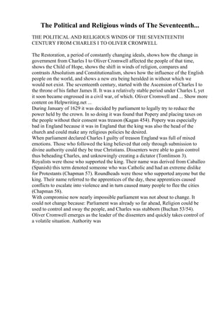 The Political and Religious winds of The Seventeenth...
THE POLITICAL AND RELIGIOUS WINDS OF THE SEVENTEENTH
CENTURY FROM CHARLES I TO OLIVER CROMWELL
The Restoration, a period of constantly changing ideals, shows how the change in
government from Charles I to Oliver Cromwell affected the people of that time,
shows the Child of Hope, shows the shift in winds of religion, compares and
contrasts Absolutism and Constitutionalism, shows how the influence of the English
people on the world, and shows a new era being heralded in without which we
would not exist. The seventeenth century, started with the Ascension of Charles I to
the throne of his father James II. It was a relatively stable period under Charles I, yet
it soon became engrossed in a civil war, of which. Oliver Cromwell and ... Show more
content on Helpwriting.net ...
During January of 1629 it was decided by parliament to legally try to reduce the
power held by the crown. In so doing it was found that Popery and placing taxes on
the people without their consent was treason (Kagan 454). Popery was especially
bad in England because it was in England that the king was also the head of the
church and could make any religious policies he desired.
When parliament declared Charles I guilty of treason England was full of mixed
emotions. Those who followed the king believed that only through submission to
divine authority could they be true Christians. Dissenters were able to gain control
thus beheading Charles, and unknowingly creating a dictator (Tomlinson 3).
Royalists were those who supported the king. Their name was derived from Caballeo
(Spanish) this term denoted someone who was Catholic and had an extreme dislike
for Protestants (Chapman 57). Roundheads were those who supported anyone but the
king. Their name referred to the apprentices of the day, these apprentices caused
conflicts to escalate into violence and in turn caused many people to flee the cities
(Chapman 58).
With compromise now nearly impossible parliament was not about to change. It
could not change because: Parliament was already so far ahead, Religion could be
used to control and sway the people, and Charles was stubborn (Buchan 53/54).
Oliver Cromwell emerges as the leader of the dissenters and quickly takes control of
a volatile situation. Authority was
 