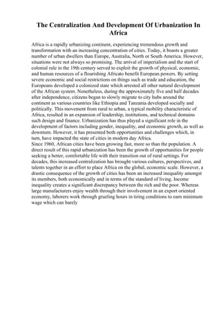 The Centralization And Development Of Urbanization In
Africa
Africa is a rapidly urbanizing continent, experiencing tremendous growth and
transformation with an increasing concentration of cities. Today, it boasts a greater
number of urban dwellers than Europe, Australia, North or South America. However,
situations were not always so promising. The arrival of imperialism and the start of
colonial rule in the 19th century served to exploit the growth of physical, economic,
and human resources of a flourishing Africato benefit European powers. By setting
severe economic and social restrictions on things such as trade and education, the
Europeans developed a colonized state which arrested all other natural development
of the African system. Nonetheless, during the approximately five and half decades
after independence, citizens began to slowly migrate to city hubs around the
continent as various countries like Ethiopia and Tanzania developed socially and
politically. This movement from rural to urban, a typical mobility characteristic of
Africa, resulted in an expansion of leadership, institutions, and technical domains
such design and finance. Urbanization has thus played a significant role in the
development of factors including gender, inequality, and economic growth, as well as
downturn. However, it has presented both opportunities and challenges which, in
turn, have impacted the state of cities in modern day Africa.
Since 1960, African cities have been growing fast, more so than the population. A
direct result of this rapid urbanization has been the growth of opportunities for people
seeking a better, comfortable life with their transition out of rural settings. For
decades, this increased centralization has brought various cultures, perspectives, and
talents together in an effort to place Africa on the global, economic scale. However, a
drastic consequence of the growth of cities has been an increased inequality amongst
its members, both economically and in terms of the standard of living. Income
inequality creates a significant discrepancy between the rich and the poor. Whereas
large manufacturers enjoy wealth through their involvement in an export oriented
economy, laborers work through grueling hours in tiring conditions to earn minimum
wage which can barely
 