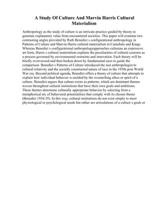 A Study Of Culture And Marvin Harris Cultural
Materialism
Anthropology as the study of culture is an intricate practice guided by theory to
generate explanatory value from encountered societies. This paper will examine two
contrasting angles provided by Ruth Benedict s configurational anthropology in
Patterns of Culture and Marvin Harris cultural materialism in Cannibals and Kings.
Whereas Benedict s configurational anthropologyapproaches cultureas an expressive
art form, Harris s cultural materialism explains the peculiarities of cultural customs as
a process governed by environmental restraints and innovation. Each theory will be
briefly overviewed and then broken down by fundamental axes to guide the
comparison. Benedict s Patterns of Culture introduced the non anthropologist to
cultural relativity and the socially constructed nature of race in the 1930s post World
War era. Beyond political agenda, Benedict offers a theory of culture that attempts to
explain how individual behavior is molded by the overarching ethos or spirit of a
culture. Benedict argues that culture exists as patterns, which are dominant themes
woven throughout cultural institutions that have their own goals and ambitions.
These themes determine culturally appropriate behavior by selecting from a
metaphorical arc of behavioral potentialities that comply with its chosen theme
(Benedict 1934:35). In this way, cultural institutions do not exist simply to meet
physiological or psychological needs but rather are articulations of a culture s goals or
 