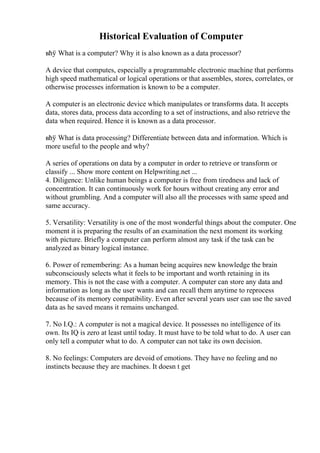Historical Evaluation of Computer
вћў What is a computer? Why it is also known as a data processor?
A device that computes, especially a programmable electronic machine that performs
high speed mathematical or logical operations or that assembles, stores, correlates, or
otherwise processes information is known to be a computer.
A computer is an electronic device which manipulates or transforms data. It accepts
data, stores data, process data according to a set of instructions, and also retrieve the
data when required. Hence it is known as a data processor.
вћў What is data processing? Differentiate between data and information. Which is
more useful to the people and why?
A series of operations on data by a computer in order to retrieve or transform or
classify ... Show more content on Helpwriting.net ...
4. Diligence: Unlike human beings a computer is free from tiredness and lack of
concentration. It can continuously work for hours without creating any error and
without grumbling. And a computer will also all the processes with same speed and
same accuracy.
5. Versatility: Versatility is one of the most wonderful things about the computer. One
moment it is preparing the results of an examination the next moment its working
with picture. Briefly a computer can perform almost any task if the task can be
analyzed as binary logical instance.
6. Power of remembering: As a human being acquires new knowledge the brain
subconsciously selects what it feels to be important and worth retaining in its
memory. This is not the case with a computer. A computer can store any data and
information as long as the user wants and can recall them anytime to reprocess
because of its memory compatibility. Even after several years user can use the saved
data as he saved means it remains unchanged.
7. No I.Q.: A computer is not a magical device. It possesses no intelligence of its
own. Its IQ is zero at least until today. It must have to be told what to do. A user can
only tell a computer what to do. A computer can not take its own decision.
8. No feelings: Computers are devoid of emotions. They have no feeling and no
instincts because they are machines. It doesn t get
 