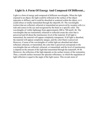 Light Is A Form Of Energy And Composed Of Different...
Light is a form of energy and composed of different wavelengths. When the light
exposed to an object, the light could be reflected at the surface of the object
(specular or diffuse), and it could be absorbed or scattered within the object, or it
could refract or totally transmitted through the object44, 45. The wavelengths
(colors) that are reflected, refracted or transmitted are perceived by receptor cells (i.e.
rods and cones) in the eye and recognized by the brain as a specific color. The
wavelengths of visible lightrange from approximately 400 to 700 nm45, 46. The
wavelengths that are transmitted, refracted or reflected create the color that is
perceived and till about the translucency level of the material. If all light is
transmitted, the material will appear completely transparent. If all light is absorbed,
the material will appear completely opaque, and the color black is perceived.
However, if some of the wavelengths of visible light are absorbed and others
reflected, refracted, or transmitted, the color that is perceived corresponds to the
wavelengths that are reflected, refracted, or transmitted, and the level of translucency
is depend on the amount of the light that transmitted through the material9, 44 46.
Moreover, the reflection of the light depends on the surface texture of the restoration.
Thus, a smooth surface increases the specular reflectance, in which the angulation of
light reflection is equal to the angle of the light source. This reveals more of
 