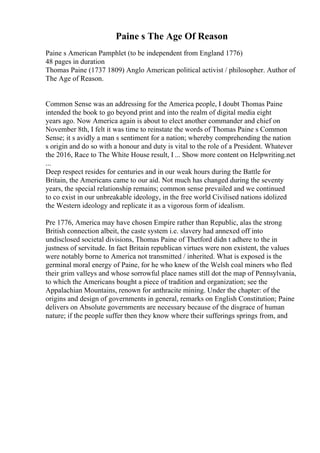 Paine s The Age Of Reason
Paine s American Pamphlet (to be independent from England 1776)
48 pages in duration
Thomas Paine (1737 1809) Anglo American political activist / philosopher. Author of
The Age of Reason.
Common Sense was an addressing for the America people, I doubt Thomas Paine
intended the book to go beyond print and into the realm of digital media eight
years ago. Now America again is about to elect another commander and chief on
November 8th, I felt it was time to reinstate the words of Thomas Paine s Common
Sense; it s avidly a man s sentiment for a nation; whereby comprehending the nation
s origin and do so with a honour and duty is vital to the role of a President. Whatever
the 2016, Race to The White House result, I ... Show more content on Helpwriting.net
...
Deep respect resides for centuries and in our weak hours during the Battle for
Britain, the Americans came to our aid. Not much has changed during the seventy
years, the special relationship remains; common sense prevailed and we continued
to co exist in our unbreakable ideology, in the free world Civilised nations idolized
the Western ideology and replicate it as a vigorous form of idealism.
Pre 1776, America may have chosen Empire rather than Republic, alas the strong
British connection albeit, the caste system i.e. slavery had annexed off into
undisclosed societal divisions, Thomas Paine of Thetford didn t adhere to the in
justness of servitude. In fact Britain republican virtues were non existent, the values
were notably borne to America not transmitted / inherited. What is exposed is the
germinal moral energy of Paine, for he who knew of the Welsh coal miners who fled
their grim valleys and whose sorrowful place names still dot the map of Pennsylvania,
to which the Americans bought a piece of tradition and organization; see the
Appalachian Mountains, renown for anthracite mining. Under the chapter: of the
origins and design of governments in general, remarks on English Constitution; Paine
delivers on Absolute governments are necessary because of the disgrace of human
nature; if the people suffer then they know where their sufferings springs from, and
 