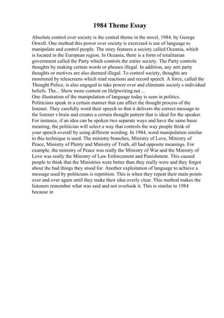 1984 Theme Essay
Absolute control over society is the central theme in the novel, 1984, by George
Orwell. One method this power over society is exercised is use of language to
manipulate and control people. The story features a society called Oceania, which
is located in the European region. In Oceania, there is a form of totalitarian
government called the Party which controls the entire society. The Party controls
thoughts by making certain words or phrases illegal. In addition, any anti party
thoughts or motives are also deemed illegal. To control society, thoughts are
monitored by telescreens which read reactions and record speech. A force, called the
Thought Police, is also engaged to take power over and eliminate society s individual
beliefs. The... Show more content on Helpwriting.net ...
One illustration of the manipulation of language today is seen in politics.
Politicians speak in a certain manner that can affect the thought process of the
listener. They carefully word their speech so that it delivers the correct message to
the listener s brain and creates a certain thought pattern that is ideal for the speaker.
For instance, if an idea can be spoken two separate ways and have the same basic
meaning, the politician will select a way that controls the way people think of
your speech overall by using different wording. In 1984, word manipulation similar
to this technique is used. The ministry branches, Ministry of Love, Ministry of
Peace, Ministry of Plenty and Ministry of Truth, all had opposite meanings. For
example, the ministry of Peace was really the Ministry of War and the Ministry of
Love was really the Ministry of Law Enforcement and Punishment. This caused
people to think that the Ministries were better than they really were and they forgot
about the bad things they stood for. Another exploitation of language to achieve a
message used by politicians is repetition. This is when they repeat their main points
over and over again until they make their idea overly clear. This method makes the
listeners remember what was said and not overlook it. This is similar to 1984
because in
 