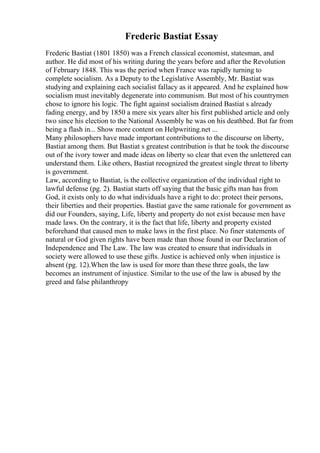 Frederic Bastiat Essay
Frederic Bastiat (1801 1850) was a French classical economist, statesman, and
author. He did most of his writing during the years before and after the Revolution
of February 1848. This was the period when France was rapidly turning to
complete socialism. As a Deputy to the Legislative Assembly, Mr. Bastiat was
studying and explaining each socialist fallacy as it appeared. And he explained how
socialism must inevitably degenerate into communism. But most of his countrymen
chose to ignore his logic. The fight against socialism drained Bastiat s already
fading energy, and by 1850 a mere six years alter his first published article and only
two since his election to the National Assembly he was on his deathbed. But far from
being a flash in... Show more content on Helpwriting.net ...
Many philosophers have made important contributions to the discourse on liberty,
Bastiat among them. But Bastiat s greatest contribution is that he took the discourse
out of the ivory tower and made ideas on liberty so clear that even the unlettered can
understand them. Like others, Bastiat recognized the greatest single threat to liberty
is government.
Law, according to Bastiat, is the collective organization of the individual right to
lawful defense (pg. 2). Bastiat starts off saying that the basic gifts man has from
God, it exists only to do what individuals have a right to do: protect their persons,
their liberties and their properties. Bastiat gave the same rationale for government as
did our Founders, saying, Life, liberty and property do not exist because men have
made laws. On the contrary, it is the fact that life, liberty and property existed
beforehand that caused men to make laws in the first place. No finer statements of
natural or God given rights have been made than those found in our Declaration of
Independence and The Law. The law was created to ensure that individuals in
society were allowed to use these gifts. Justice is achieved only when injustice is
absent (pg. 12).When the law is used for more than these three goals, the law
becomes an instrument of injustice. Similar to the use of the law is abused by the
greed and false philanthropy
 
