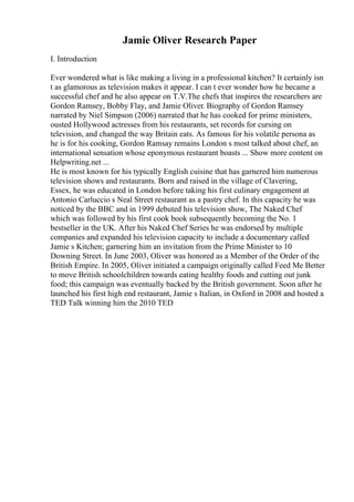 Jamie Oliver Research Paper
I. Introduction
Ever wondered what is like making a living in a professional kitchen? It certainly isn
t as glamorous as television makes it appear. I can t ever wonder how he became a
successful chef and he also appear on T.V.The chefs that inspires the researchers are
Gordon Ramsey, Bobby Flay, and Jamie Oliver. Biography of Gordon Ramsey
narrated by Niel Simpson (2006) narrated that he has cooked for prime ministers,
ousted Hollywood actresses from his restaurants, set records for cursing on
television, and changed the way Britain eats. As famous for his volatile persona as
he is for his cooking, Gordon Ramsay remains London s most talked about chef, an
international sensation whose eponymous restaurant boasts ... Show more content on
Helpwriting.net ...
He is most known for his typically English cuisine that has garnered him numerous
television shows and restaurants. Born and raised in the village of Clavering,
Essex, he was educated in London before taking his first culinary engagement at
Antonio Carluccio s Neal Street restaurant as a pastry chef. In this capacity he was
noticed by the BBC and in 1999 debuted his television show, The Naked Chef
which was followed by his first cook book subsequently becoming the No. 1
bestseller in the UK. After his Naked Chef Series he was endorsed by multiple
companies and expanded his television capacity to include a documentary called
Jamie s Kitchen; garnering him an invitation from the Prime Minister to 10
Downing Street. In June 2003, Oliver was honored as a Member of the Order of the
British Empire. In 2005, Oliver initiated a campaign originally called Feed Me Better
to move British schoolchildren towards eating healthy foods and cutting out junk
food; this campaign was eventually backed by the British government. Soon after he
launched his first high end restaurant, Jamie s Italian, in Oxford in 2008 and hosted a
TED Talk winning him the 2010 TED
 