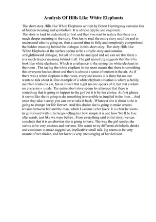 Analysis Of Hills Like White Elephants
The short story Hills like White Elephants written by Ernest Hemingway contains lots
of hidden meaning and symbolism. It is almost crpytic and engimatic.
The story is hard to understand at first and then you start to realize that there is a
much deeper meaning to the story. One has to read the entire story until the end to
understand what is going on, then a second time to fully and completely comprehend
the hidden meaning behind the dialogue in this short story. The story Hills like
White Elephants at the surface seems to be a simple story and contains
straightforward dialogue, but all of it can be analzyed and we can see that there s
is a much deeper meaning behind it all. The girl named Jig suggests that the hills
look like white elephants. Which is a reference to the saying the white elephant in
the room . The saying the white elephant in the room means that there is something
that everyone knows about and there is almost a sense of tension in the air. As if
there was a white elephant in the room, everyone knows it is there but no one
wants to talk about it. One example of a white elephant situation is where a family
member crashed a car, but at dinner that night no one speaks of it, but that s whats
on everyone s minds. The entire short story seems to reference that there is
something that is going to happen to the girl but it is by her choice. At first glance
it seems like she is going to do something irreversible as implied in the lines ...And
once they take it away you can never take it back . Whatever she is about to do is
going to change her life forever. And this choice she is going to make creates
tension between her and the man, which I assume is her lover. It is clear he wants
to go forward with it, he keeps telling her how simple it is and how We ll be fine
afterwards, just like we were before . From everything said in the story, we can
conclude that it is an abortion she is going to have. The way the girl speaks she
seems to be very anxious and nervous. She wants to try different alchoholic drinks
and continues to make suggestive, implicative small talk. Jig seems to be very
unsure of her choice, and her lover is very encouraging of her decision
 