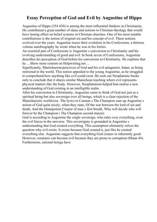 Essay Perception of God and Evil by Augustine of Hippo
Augustine of Hippo (354 430) is among the most influential thinkers in Christianity.
He contributed a great number of ideas and notions to Christian theology that would
have lasting effect on belief systems in Christian churches. One of his most notable
contributions is the notion of original sin and his concept of evil. These notions
evolved over the years. Augustine traces their evolution in his Confessions, a thirteen
volume autobiography he wrote when he was in his forties.
An essential part of Confessions is Augustine s conversion to Christianity and his
evolving understanding of good and evil. In book seven of Confessions, Augustine
describes his perception of God before his conversion to Christianity. He explains that
he ... Show more content on Helpwriting.net ...
Significantly, Manichaeism perceives of God and his evil antagonist, Satan, as being
restricted to the world. This notion appealed to the young Augustine, as he struggled
to comprehend how anything like evil could exist. He seek out Neoplatonic books
only to conclude that it shares similar Manichean teaching where evil represents
physical matters like the body. However, Neoplatonism helped him realize a new
understanding of God existing in an intelligible realm.
After his conversion to Christianity, Augustine came to think of God not just as a
spiritual being but also sovereign over all beings, which is a clear rejection of the
Manichaeistic worldview. The lyrics to Carman s The Champion sum up Augustine s
notion of God quite nicely, when they state, Of the war between the lord of sin and
death, And the Omnipotent Creator of man s first breath, Who will decide who will
forever be the Champion ( The Champion second stanza).
God is according to Augustine the single sovereign, who rules over everything, even
the evil forces in the universe. This sovereignty is grounded in Augustine s
understanding that God created everything. This assumption ultimately solves the
question why evil exists. It exists because God created it, just like he created
everything else. Augustine suggests that everything God creates in inherently good.
However, creatures can become evil because they are prone to corruption (Mann 44).
Furthermore, rational beings have
 