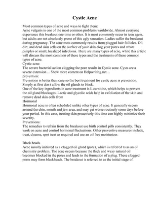 Cystic Acne
Most common types of acne and ways to fight them:
Acne vulgaris is one of the most common problems worldwide. Almost everyone
experience this breakout one time or other. It is most commonly occur in teen agers,
but adults are not absolutely prone of this ugly sensation. Ladies suffer the breakout
during pregnancy. The acne most commonly results from plugged hair follicles. Oil,
dirt, and dead skin cells on the surface of your skin clog your pores and create
pimples or small, localized infections. There are many types of acne, while this article
will discuss the most common of these types and the treatments of these common
types of acne.
Cystic acne:
The severe bacterial action clogging the pore results in Cystic acne. Cysts are a
severe extension ... Show more content on Helpwriting.net ...
prevention:
Prevention is better than cure so the best treatment for cystic acne is prevention.
Simply at first don t allow the oil glands to block.
One of the key ingredients in acne treatment is L carnitine, which helps to prevent
the oil gland blockages. Lactic and glycolic acids help in exfoliation of the skin and
remove dead skin cells from
Hormonal
Hormonal acne is often scheduled unlike other types of acne. It generally occurs
around the chin, mouth and jaw area, and may get worse routinely some days before
your period. In this case, treating skin proactively this time can highly minimize their
severity.
Preventions:
The remedies to refrain from the breakout use birth control pills consistently. They
work on acne and control hormonal fluctuations. Other preventive measures include,
treat, cleanse, spot treat as required and use an oil free moisturizer.
Black heads
Acne usually initiated as a clogged oil gland (pore), which is referred to as an oil
chemistry problem. The acne occurs because the thick and waxy natural oil
becomes blocked in the pores and leads to the formation of a plug. These clogged
pores may form blackheads. The breakout is referred to as the initial stage of
 