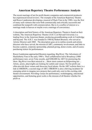 American Repertory Theatre Performance Analysis
The recent marriage of not for profit theatre companies and commercial producers
has experienced mixed reviews. The example of the American Repertory Theatre
and Rocco Landesman developing a musical of Huck Finn in the 1980 s was the first
of many such ventures that were both commercially and critically successful and
combined the nonprofit with commercialism. But is it a conflict of interest or a
marriage made in heaven or maybe even a marriage of convenience.
A description and brief history of the American Repertory Theatreis found on their
website, The American Repertory Theatre (A.R.T.) at Harvard University is a
leading force in the American theater, producing groundbreaking work in Cambridge
and beyond. The A.R.T. was founded in 1980 by Robert Brustein, who served as
Artistic Director until 2002 . The description goes on to outline awards and artistic
directors who have served, the mission of ART, community involvement, and links to
become a patron, corporate sponsorship, planned giving, donor events, and of course
purchasing tickets for performances.
Rocco Landesman approached Brustein regarding, Big River: The Adventures of
Huckleberry Finn in the early 1980 s. Their collaboration led to Broadway (1000
performance run), seven Tony awards, and $300,000 for ART for premiering the
show. Big River won Best musical in ... Show more content on Helpwriting.net ...
Artists, actors, playwrights are looking for outlets and venues. Not for profit can
often provide those venues and showcase local talents. On the ART website there is a
link to OBERON, a second stage of ART, OBERON is also a thriving incubator for
emerging artists to imagine new projects that could only exist in this exciting club
theater environment. Providing venues for performance, workshopping, educational
opportunities, and featuring great works is the mission of all theatres whether for
profit or
 