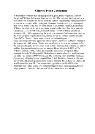 Charles Tyson Castleman
With more in common than being dependable, poor, black Virginians, Earnest
Baugh and William Ball would have but one fate. The two men likely never knew
each other, but as nearly all blacks from the state of Virginia they were accustomed
to provide services to white employers. However, in contrast to generations past,
they would expect to be paid for their labour. Alas, in their final run, Earnest and
William, like their earlier slave ancestors, would not be. And then there were the
Castlemans ... The Good, All American Charles Tyson Castleman Charles (b
November 18, 1902), representing the sixth generation of Castlemans that lived by
the West Virginia Virginia boundary, started life on his father s farm by Charles
Town WVa. Charles... Show more content on Helpwriting.net ...
Once a training centre and a prisoner of war camp, Camp Ellis in Maine, opened in
the summer of 1943, where Charles was transferred to become an engineer. After
the war, Charles got a divorce from Mary in 1951 allowing him to marry for a third
and last time to another twice married woman, Helen Virginia (b 1901, nГ©e
Withers) on Mar 24 1952, while he obtained a position as a Virginian State
surveyor living in Washington DC. Helen herself was employed as a saleswoman
for Baby Fair Shops on Mt Vernon Ave. The following years after their marriage,
Charles only offspring Mason married Max O Rell Truitt Jr a Princeton educated
lawyer and a litigation specialist there were to be many descendants for Charles. It
would seem then, that Mr. Castleman was a typical successful middle class
American man (albeit with a few extra marriages) who as a consequence, history
might passover. However, like some of his ancestors, there was a dark
 