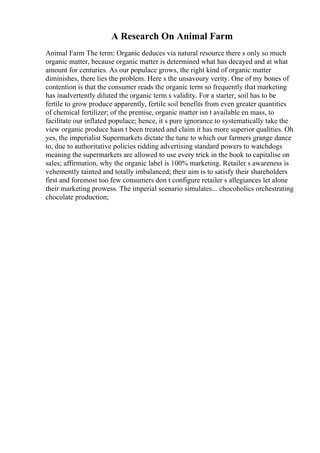A Research On Animal Farm
Animal Farm The term: Organic deduces via natural resource there s only so much
organic matter, because organic matter is determined what has decayed and at what
amount for centuries. As our populace grows, the right kind of organic matter
diminishes, there lies the problem. Here s the unsavoury verity. One of my bones of
contention is that the consumer reads the organic term so frequently that marketing
has inadvertently diluted the organic term s validity. For a starter, soil has to be
fertile to grow produce apparently, fertile soil benefits from even greater quantities
of chemical fertilizer; of the premise, organic matter isn t available en mass, to
facilitate our inflated populace; hence, it s pure ignorance to systematically take the
view organic produce hasn t been treated and claim it has more superior qualities. Oh
yes, the imperialist Supermarkets dictate the tune to which our farmers grange dance
to, due to authoritative policies ridding advertising standard powers to watchdogs
meaning the supermarkets are allowed to use every trick in the book to capitalise on
sales; affirmation, why the organic label is 100% marketing. Retailer s awareness is
vehemently tainted and totally imbalanced; their aim is to satisfy their shareholders
first and foremost too few consumers don t configure retailer s allegiances let alone
their marketing prowess. The imperial scenario simulates... chocoholics orchestrating
chocolate production;
 