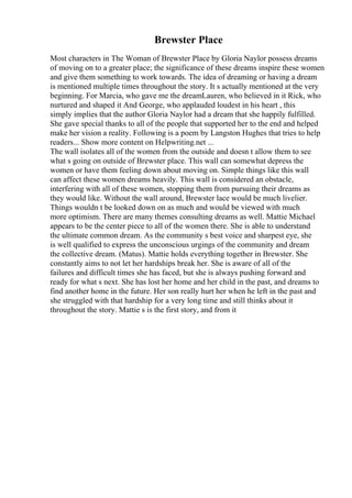 Brewster Place
Most characters in The Woman of Brewster Place by Gloria Naylor possess dreams
of moving on to a greater place; the significance of these dreams inspire these women
and give them something to work towards. The idea of dreaming or having a dream
is mentioned multiple times throughout the story. It s actually mentioned at the very
beginning. For Marcia, who gave me the dreamLauren, who believed in it Rick, who
nurtured and shaped it And George, who applauded loudest in his heart , this
simply implies that the author Gloria Naylor had a dream that she happily fulfilled.
She gave special thanks to all of the people that supported her to the end and helped
make her vision a reality. Following is a poem by Langston Hughes that tries to help
readers... Show more content on Helpwriting.net ...
The wall isolates all of the women from the outside and doesn t allow them to see
what s going on outside of Brewster place. This wall can somewhat depress the
women or have them feeling down about moving on. Simple things like this wall
can affect these women dreams heavily. This wall is considered an obstacle,
interfering with all of these women, stopping them from pursuing their dreams as
they would like. Without the wall around, Brewster lace would be much livelier.
Things wouldn t be looked down on as much and would be viewed with much
more optimism. There are many themes consulting dreams as well. Mattie Michael
appears to be the center piece to all of the women there. She is able to understand
the ultimate common dream. As the community s best voice and sharpest eye, she
is well qualified to express the unconscious urgings of the community and dream
the collective dream. (Matus). Mattie holds everything together in Brewster. She
constantly aims to not let her hardships break her. She is aware of all of the
failures and difficult times she has faced, but she is always pushing forward and
ready for what s next. She has lost her home and her child in the past, and dreams to
find another home in the future. Her son really hurt her when he left in the past and
she struggled with that hardship for a very long time and still thinks about it
throughout the story. Mattie s is the first story, and from it
 
