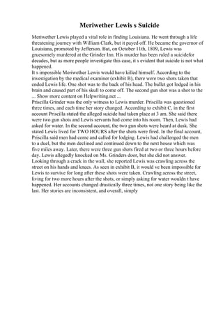 Meriwether Lewis s Suicide
Meriwether Lewis played a vital role in finding Louisiana. He went through a life
threatening journey with William Clark, but it payed off. He became the governor of
Louisiana, promoted by Jefferson. But, on October 11th, 1809, Lewis was
gruesomely murdered at the Grinder Inn. His murder has been ruled a suicidefor
decades, but as more people investigate this case, it s evident that suicide is not what
happened.
It s impossible Meriwether Lewis would have killed himself. According to the
investigation by the medical examiner (exhibit B), there were two shots taken that
ended Lewis life. One shot was to the back of his head. The bullet got lodged in his
brain and caused part of his skull to come off. The second gun shot was a shot to the
... Show more content on Helpwriting.net ...
Priscilla Grinder was the only witness to Lewis murder. Priscilla was questioned
three times, and each time her story changed. According to exhibit C, in the first
account Priscilla stated the alleged suicide had taken place at 3 am. She said there
were two gun shots and Lewis servants had come into his room. Then, Lewis had
asked for water. In the second account, the two gun shots were heard at dusk. She
stated Lewis lived for TWO HOURS after the shots were fired. In the final account,
Priscilla said men had come and called for lodging. Lewis had challenged the men
to a duel, but the men declined and continued down to the next house which was
five miles away. Later, there were three gun shots fired at two or three hours before
day. Lewis allegedly knocked on Ms. Grinders door, but she did not answer.
Looking through a crack in the wall, she reported Lewis was crawling across the
street on his hands and knees. As seen in exhibit B, it would ve been impossible for
Lewis to survive for long after these shots were taken. Crawling across the street,
living for two more hours after the shots, or simply asking for water wouldn t have
happened. Her accounts changed drastically three times, not one story being like the
last. Her stories are inconsistent, and overall, simply
 