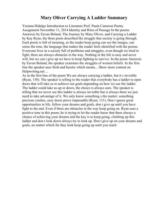 Mary Oliver Carrying A Ladder Summary
Yuriana Hidalgo Introduction to Literature Prof. Paula Cameron Poetry
Assignment November 11, 2014 Identity and Rites of Passage In the poems
Anorexic by Eavan Boland, The Journey by Mary Oliver, and Carrying a Ladder
by Kay Ryan, the three poets described the struggle that society is going through.
Each poem is full of meaning, as the reader keep going can see the images, can
sense the tone, the language that makes the reader feels identified with the poems.
Everyone lives in a society full of problems and struggles, even though we tried to
fight; there are always obstacles in the way. Nothing in the life is easy and never
will, but we can t give up we have to keep fighting to survive. In the poem Anorexic
by Eavan Boland, the speaker examines the struggles of women beliefs. In the first
line the speaker uses flesh and heretic which means... Show more content on
Helpwriting.net ...
As in the first line of the poem We are always carrying a ladder, but it s invisible
(Ryan, 130). The speaker is telling to the reader that everybody has a ladder to open
doors that will take us to achieve our goals depending on how we use the ladder.
The ladder could take us up or down, the choice is always ours. The speaker is
telling that we never see this ladder is always invisible but is always there we just
need to take advantage of it. We only know something s the matter: something
precious crashes, easy doors prove impassable (Ryan, 131). Don t ignore great
opportunities in life, follow your dreams and goals, don t give up until you have
fight to the end. Even if there are obstacles in the way keep going on. Ryan uses a
positive tone in this poem, he is trying to let the reader know that there always a
chance of achieving your dreams and the key is to keep going, climbing up this
ladder and don t look down always try to look up. Don t give up on your dreams and
goals, no matter which far they look keep going up until you reach
 