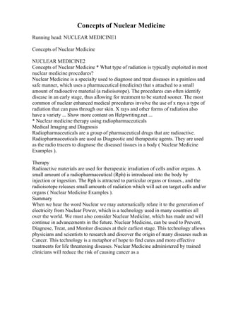 Concepts of Nuclear Medicine
Running head: NUCLEAR MEDICINE1
Concepts of Nuclear Medicine
NUCLEAR MEDICINE2
Concepts of Nuclear Medicine * What type of radiation is typically exploited in most
nuclear medicine procedures?
Nuclear Medicine is a specialty used to diagnose and treat diseases in a painless and
safe manner, which uses a pharmaceutical (medicine) that s attached to a small
amount of radioactive material (a radioisotope). The procedures can often identify
disease in an early stage, thus allowing for treatment to be started sooner. The most
common of nuclear enhanced medical procedures involve the use of x rays a type of
radiation that can pass through our skin. X rays and other forms of radiation also
have a variety ... Show more content on Helpwriting.net ...
* Nuclear medicine therapy using radiopharmaceuticals
Medical Imaging and Diagnosis
Radiopharmaceuticals are a group of pharmaceutical drugs that are radioactive.
Radiopharmaceuticals are used as Diagnostic and therapeutic agents. They are used
as the radio tracers to diagnose the diseased tissues in a body ( Nuclear Medicine
Examples ).
Therapy
Radioactive materials are used for therapeutic irradiation of cells and/or organs. A
small amount of a radiopharmaceutical (Rph) is introduced into the body by
injection or ingestion. The Rph is attracted to particular organs or tissues., and the
radioisotope releases small amounts of radiation which will act on target cells and/or
organs ( Nuclear Medicine Examples ).
Summary
When we hear the word Nuclear we may automatically relate it to the generation of
electricity from Nuclear Power, which is a technology used in many countries all
over the world. We must also consider Nuclear Medicine, which has made and will
continue in advancements in the future. Nuclear Medicine, can be used to Prevent,
Diagnose, Treat, and Monitor diseases at their earliest stage. This technology allows
physicians and scientists to research and discover the origin of many diseases such as
Cancer. This technology is a metaphor of hope to find cures and more effective
treatments for life threatening diseases. Nuclear Medicine administered by trained
clinicians will reduce the risk of causing cancer as a
 