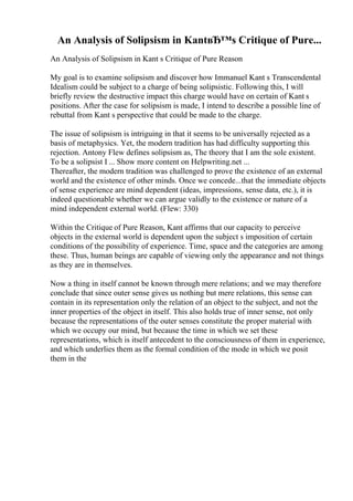 An Analysis of Solipsism in KantвЂ™s Critique of Pure...
An Analysis of Solipsism in Kant s Critique of Pure Reason
My goal is to examine solipsism and discover how Immanuel Kant s Transcendental
Idealism could be subject to a charge of being solipsistic. Following this, I will
briefly review the destructive impact this charge would have on certain of Kant s
positions. After the case for solipsism is made, I intend to describe a possible line of
rebuttal from Kant s perspective that could be made to the charge.
The issue of solipsism is intriguing in that it seems to be universally rejected as a
basis of metaphysics. Yet, the modern tradition has had difficulty supporting this
rejection. Antony Flew defines solipsism as, The theory that I am the sole existent.
To be a solipsist I ... Show more content on Helpwriting.net ...
Thereafter, the modern tradition was challenged to prove the existence of an external
world and the existence of other minds. Once we concede...that the immediate objects
of sense experience are mind dependent (ideas, impressions, sense data, etc.), it is
indeed questionable whether we can argue validly to the existence or nature of a
mind independent external world. (Flew: 330)
Within the Critique of Pure Reason, Kant affirms that our capacity to perceive
objects in the external world is dependent upon the subject s imposition of certain
conditions of the possibility of experience. Time, space and the categories are among
these. Thus, human beings are capable of viewing only the appearance and not things
as they are in themselves.
Now a thing in itself cannot be known through mere relations; and we may therefore
conclude that since outer sense gives us nothing but mere relations, this sense can
contain in its representation only the relation of an object to the subject, and not the
inner properties of the object in itself. This also holds true of inner sense, not only
because the representations of the outer senses constitute the proper material with
which we occupy our mind, but because the time in which we set these
representations, which is itself antecedent to the consciousness of them in experience,
and which underlies them as the formal condition of the mode in which we posit
them in the
 