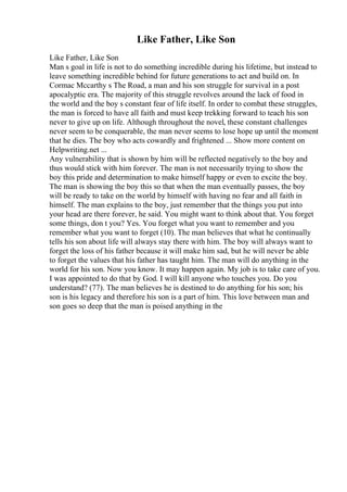 Like Father, Like Son
Like Father, Like Son
Man s goal in life is not to do something incredible during his lifetime, but instead to
leave something incredible behind for future generations to act and build on. In
Cormac Mccarthy s The Road, a man and his son struggle for survival in a post
apocalyptic era. The majority of this struggle revolves around the lack of food in
the world and the boy s constant fear of life itself. In order to combat these struggles,
the man is forced to have all faith and must keep trekking forward to teach his son
never to give up on life. Although throughout the novel, these constant challenges
never seem to be conquerable, the man never seems to lose hope up until the moment
that he dies. The boy who acts cowardly and frightened ... Show more content on
Helpwriting.net ...
Any vulnerability that is shown by him will be reflected negatively to the boy and
thus would stick with him forever. The man is not necessarily trying to show the
boy this pride and determination to make himself happy or even to excite the boy.
The man is showing the boy this so that when the man eventually passes, the boy
will be ready to take on the world by himself with having no fear and all faith in
himself. The man explains to the boy, just remember that the things you put into
your head are there forever, he said. You might want to think about that. You forget
some things, don t you? Yes. You forget what you want to remember and you
remember what you want to forget (10). The man believes that what he continually
tells his son about life will always stay there with him. The boy will always want to
forget the loss of his father because it will make him sad, but he will never be able
to forget the values that his father has taught him. The man will do anything in the
world for his son. Now you know. It may happen again. My job is to take care of you.
I was appointed to do that by God. I will kill anyone who touches you. Do you
understand? (77). The man believes he is destined to do anything for his son; his
son is his legacy and therefore his son is a part of him. This love between man and
son goes so deep that the man is poised anything in the
 
