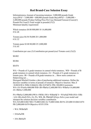 Red Brand-Case Solusion Essay
Informationпјљ Amount of incoming tomatoes: 3,000,000 pounds Grade
Aпјљ20%Г—3,000,000 = 600,000 pounds Grade Bпјљ80%Г—3,000,000 =
2,400,000 pounds Product Selling Price Per Case Demand Forecast (Cases)(1)
Pounds Per Case(2) Total weight in pounds(1)*(2)
Minimum Quality requirement
Whole tomatoes $4.00 800,000 18 14,400,000
8 $1.48
Tomato juice $4.50 50,000 20 1,000,000
6 $1.32
Tomato paste $3.80 80,000 25 2,000,000
5 $1.85
Contribution per case (3) Contribution per pound (excl Tomato cost) (3)/(2)
$0.082
$0.066
$0.074
WA = Pounds of A grade tomatoes in canned whole tomatoes.. WB = Pounds of B
grade tomatoes in canned whole tomatoes. JA = Pounds of A grade tomatoes in
tomato juice. JB = Pounds of B grade tomatoes in ... Show more content on
Helpwriting.net ...
Disregard Mitchell Gordon s idea of purchasing additional tomatoes. Define the
decision variables in terms of pounds of tomatoes. Objective function: Max Z
=0.0822(WA+WB)+0.066(JA+JB)+0.074(PA+PB) 180,000 Constraints:
WA+JA+PAв‰¤600,000 WB+JB+PBв‰¤2,400,000 WA+WBв‰¤14,400,000
JA+JBв‰¤1,000,000
PA+PBв‰¤2,000,000 (9WA+5WB)/ (WA+WB)в‰
Ґ 8 = WAв‰Ґ3WB (9JA+5JB)
/ (JA+JB) в‰Ґ6 WA, JA, PA, WB, JB, PBв‰Ґ0 Q3пјљ Solve your model and
interpret the solution decision variables contribution
WA 525,000 0.082 WB 175,000 0.082 JA 75,000 0.066 JB PA 225,000 0 0.066 0.074
PB 2,000,000 0.074 Objective 45355.5556
= WA 3WBв‰
Ґ0
= 3JAв‰ҐJB
= 3JA JBв‰Ґ0
 