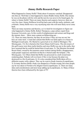 Jimmy Hoffa Research Paper
What Happened to Jimmy Hoffa? Think about if someone vanished. Disappeared
into thin air. Well that is what happened to James Riddle Jimmy Hoffa. One minute
he was on the phone with his wife and the next he was never to be found again. So
where is Jimmy Hoffa? There are many theories and suspects; however, there are
very few clues. Jimmy Hoffawas loved but had a past with the mafia, mobsters, and
criminals. Jimmy Hoffa was a very mystifying man who will most likely never come
back.
There are many mysteries and theories, so it is hard for investigators to figure out
what happened to Jimmy Hoffa. Robert Thompson, a pop culture expert from
Syracuse University says, In this world of enlightenment and science and blogs and
the internet, there ... Show more content on Helpwriting.net ...
12). There are many theories, but they do not know if they are true are not, but
here are some more. A man had a dream that Hoffa was held captive in a house in
Michigan (Leach para. 10). Buried in a gravel pit or in a field in Michigan ( The
Missing para. 13). He is buried at the Forest Dunes Golf Course. The old owners of
this golf course were three mafia families and since Hoffa was one in the mafia, they
have assumed that he could be buried there (Leach para. 5). The Sheraton Savannah
Resort Hotel, owned by the teamsters union workers during Hoffa s disappearance,
made people suspicious and believed that he is buried under the helipad. ( The
Missing para. 12). Others think that Hoffa was processed in a mob owned meat
rendering plant, Nobody will ever know if this is true because the plant was
destroyed in a fire (Leach para. 6). It is also considered that Hoffa taken off to a
different country with a dancer. They say he went to South America (Leopold para.
3). In many theories Hoffa s body was dumped in a Florida swamp, but some people
say he was taken to Florida to be alligator food (Leopold para. 2). There are many
ideas and considerations and more keep adding up (Leopold para. 2). Many of these
theories have been influenced by the types of TV
 