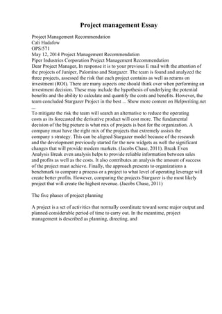Project management Essay
Project Management Recommendation
Cali Hadafow
OPS/571
May 12, 2014 Project Management Recommendation
Piper Industries Corporation Project Management Recommendation
Dear Project Manager, In response it is to your previous E mail with the attention of
the projects of Juniper, Palomino and Stargazer. The team is found and analyzed the
three projects, assessed the risk that each project contains as well as returns on
investment (ROI). There are many aspects one should think over when performing an
investment decision. These may include the hypothesis of underlying the potential
benefits and the ability to calculate and quantify the costs and benefits. However, the
team concluded Stargazer Project in the best ... Show more content on Helpwriting.net
...
To mitigate the risk the team will search an alternative to reduce the operating
costs as its forecasted the derivative product will cost more. The fundamental
decision of the big picture is what mix of projects is best for the organization. A
company must have the right mix of the projects that extremely assists the
company s strategy. This can be aligned Stargazer model because of the research
and the development previously started for the new widgets as well the significant
changes that will provide modern markets. (Jacobs Chase, 2011). Break Even
Analysis Break even analysis helps to provide reliable information between sales
and profits as well as the costs. It also contributes an analysis the amount of success
of the project must achieve. Finally, the approach presents to organizations a
benchmark to compare a process or a project to what level of operating leverage will
create better profits. However, comparing the projects Stargazer is the most likely
project that will create the highest revenue. (Jacobs Chase, 2011)
The five phases of project planning
A project is a set of activities that normally coordinate toward some major output and
planned considerable period of time to carry out. In the meantime, project
management is described as planning, directing, and
 