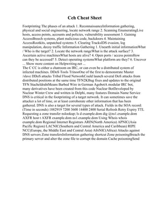 Ceh Cheat Sheet
Footprinting The phases of an attack 1. ReconnaissanceInformation gathering,
physical and social engineering, locate network range 2. Scanning EnumeratingLive
hosts, access points, accounts and policies, vulnerability assessment 3. Gaining
AccessBreech systems, plant malicious code, backdoors 4. Maintaining
AccessRootkits, unpatched systems 5. Clearing TracksIDS evasion, log
manipulation, decoy traffic Information Gathering 1. Unearth initial informationWhat
/ Who is the target? 2. Locate the network rangeWhat is the attack surface? 3.
Ascertain active machinesWhat hosts are alive? 4. Open ports / access pointsHow
can they be accessed? 5. Detect operating systemsWhat platform are they? 6. Uncover
... Show more content on Helpwriting.net ...
The C CC is either a chatroom on IRC, or can even be a distributed system of
infected machines. DDoS Tools TrinooOne of the first to demonstrate Master
/slave DDoS attacks Tribal Flood NetworkCould launch several DoS attacks from
distributed positions at the same time TFN2KBug fixes and updates to the original
TFN StacheldrahtMeans Barbed Wire in German AgobotA modular IRC bot,
many derivatives have been created from this code Nuclear BotDeveloped by
Nuclear Winter Crew and written in Delphi, many features Domain Name Service
DNS is critical in the footprinting of a target network. It can sometimes save the
attacker a lot of time, or at least corroborate other information that has been
gathered. DNS is also a target for several types of attack. Fields in the SOA record:
(Time in seconds) 1882919 7200 3600 14400 2400 Serial Refresh Retry Expiry TTL
Requesting a zone transfer nslookup; ls d example.dom dig @ns1.example.dom
AXFR host t AXFR example.dom ns1.example.dom Using Whois whois
example.dom Regional Internet Registrars ARIN(North America) APNIC(Asia
Pacific Region) LACNIC(Southern and Central America and Caribbean) RIPE
NCC(Europe, the Middle East and Central Asia) AfriNIC(Africa) Attacks against
DNS servers Zone transfersInformation gathering shortcut Zone poisoningBreach the
primary server and alter the zone file to corrupt the domain Cache poisoningSend
 