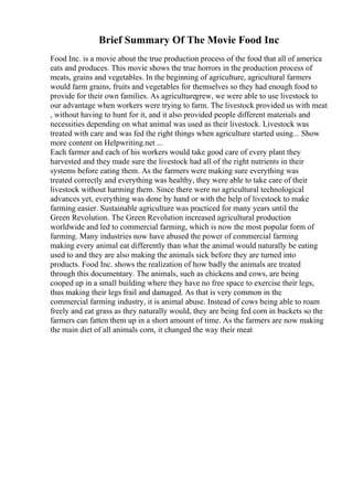 Brief Summary Of The Movie Food Inc
Food Inc. is a movie about the true production process of the food that all of america
eats and produces. This movie shows the true horrors in the production process of
meats, grains and vegetables. In the beginning of agriculture, agricultural farmers
would farm grains, fruits and vegetables for themselves so they had enough food to
provide for their own families. As agriculturegrew, we were able to use livestock to
our advantage when workers were trying to farm. The livestock provided us with meat
, without having to hunt for it, and it also provided people different materials and
necessities depending on what animal was used as their livestock. Livestock was
treated with care and was fed the right things when agriculture started using... Show
more content on Helpwriting.net ...
Each farmer and each of his workers would take good care of every plant they
harvested and they made sure the livestock had all of the right nutrients in their
systems before eating them. As the farmers were making sure everything was
treated correctly and everything was healthy, they were able to take care of their
livestock without harming them. Since there were no agricultural technological
advances yet, everything was done by hand or with the help of livestock to make
farming easier. Sustainable agriculture was practiced for many years until the
Green Revolution. The Green Revolution increased agricultural production
worldwide and led to commercial farming, which is now the most popular form of
farming. Many industries now have abused the power of commercial farming
making every animal eat differently than what the animal would naturally be eating
used to and they are also making the animals sick before they are turned into
products. Food Inc. shows the realization of how badly the animals are treated
through this documentary. The animals, such as chickens and cows, are being
cooped up in a small building where they have no free space to exercise their legs,
thus making their legs frail and damaged. As that is very common in the
commercial farming industry, it is animal abuse. Instead of cows being able to roam
freely and eat grass as they naturally would, they are being fed corn in buckets so the
farmers can fatten them up in a short amount of time. As the farmers are now making
the main diet of all animals corn, it changed the way their meat
 