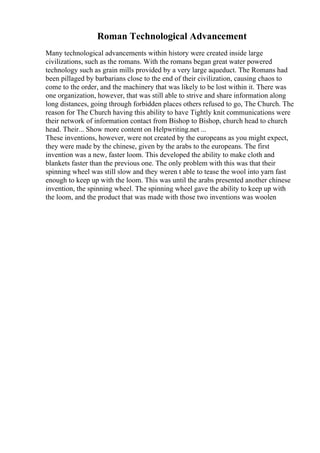 Roman Technological Advancement
Many technological advancements within history were created inside large
civilizations, such as the romans. With the romans began great water powered
technology such as grain mills provided by a very large aqueduct. The Romans had
been pillaged by barbarians close to the end of their civilization, causing chaos to
come to the order, and the machinery that was likely to be lost within it. There was
one organization, however, that was still able to strive and share information along
long distances, going through forbidden places others refused to go, The Church. The
reason for The Church having this ability to have Tightly knit communications were
their network of information contact from Bishop to Bishop, church head to church
head. Their... Show more content on Helpwriting.net ...
These inventions, however, were not created by the europeans as you might expect,
they were made by the chinese, given by the arabs to the europeans. The first
invention was a new, faster loom. This developed the ability to make cloth and
blankets faster than the previous one. The only problem with this was that their
spinning wheel was still slow and they weren t able to tease the wool into yarn fast
enough to keep up with the loom. This was until the arabs presented another chinese
invention, the spinning wheel. The spinning wheel gave the ability to keep up with
the loom, and the product that was made with those two inventions was woolen
 
